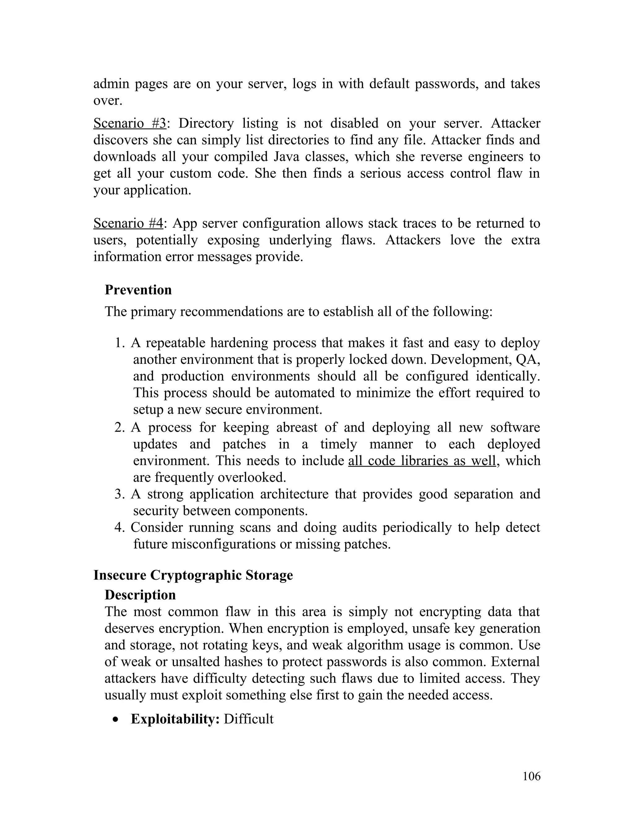 admin pages are on your server, logs in with default passwords, and takes
over.
Scenario #3: Directory listing is not disabled on your server. Attacker
discovers she can simply list directories to find any file. Attacker finds and
downloads all your compiled Java classes, which she reverse engineers to
get all your custom code. She then finds a serious access control flaw in
your application.
Scenario #4: App server configuration allows stack traces to be returned to
users, potentially exposing underlying flaws. Attackers love the extra
information error messages provide.
Prevention
The primary recommendations are to establish all of the following:
1. A repeatable hardening process that makes it fast and easy to deploy
another environment that is properly locked down. Development, QA,
and production environments should all be configured identically.
This process should be automated to minimize the effort required to
setup a new secure environment.
2. A process for keeping abreast of and deploying all new software
updates and patches in a timely manner to each deployed
environment. This needs to include all code libraries as well, which
are frequently overlooked.
3. A strong application architecture that provides good separation and
security between components.
4. Consider running scans and doing audits periodically to help detect
future misconfigurations or missing patches.
Insecure Cryptographic Storage
Description
The most common flaw in this area is simply not encrypting data that
deserves encryption. When encryption is employed, unsafe key generation
and storage, not rotating keys, and weak algorithm usage is common. Use
of weak or unsalted hashes to protect passwords is also common. External
attackers have difficulty detecting such flaws due to limited access. They
usually must exploit something else first to gain the needed access.
• Exploitability: Difficult
106
 