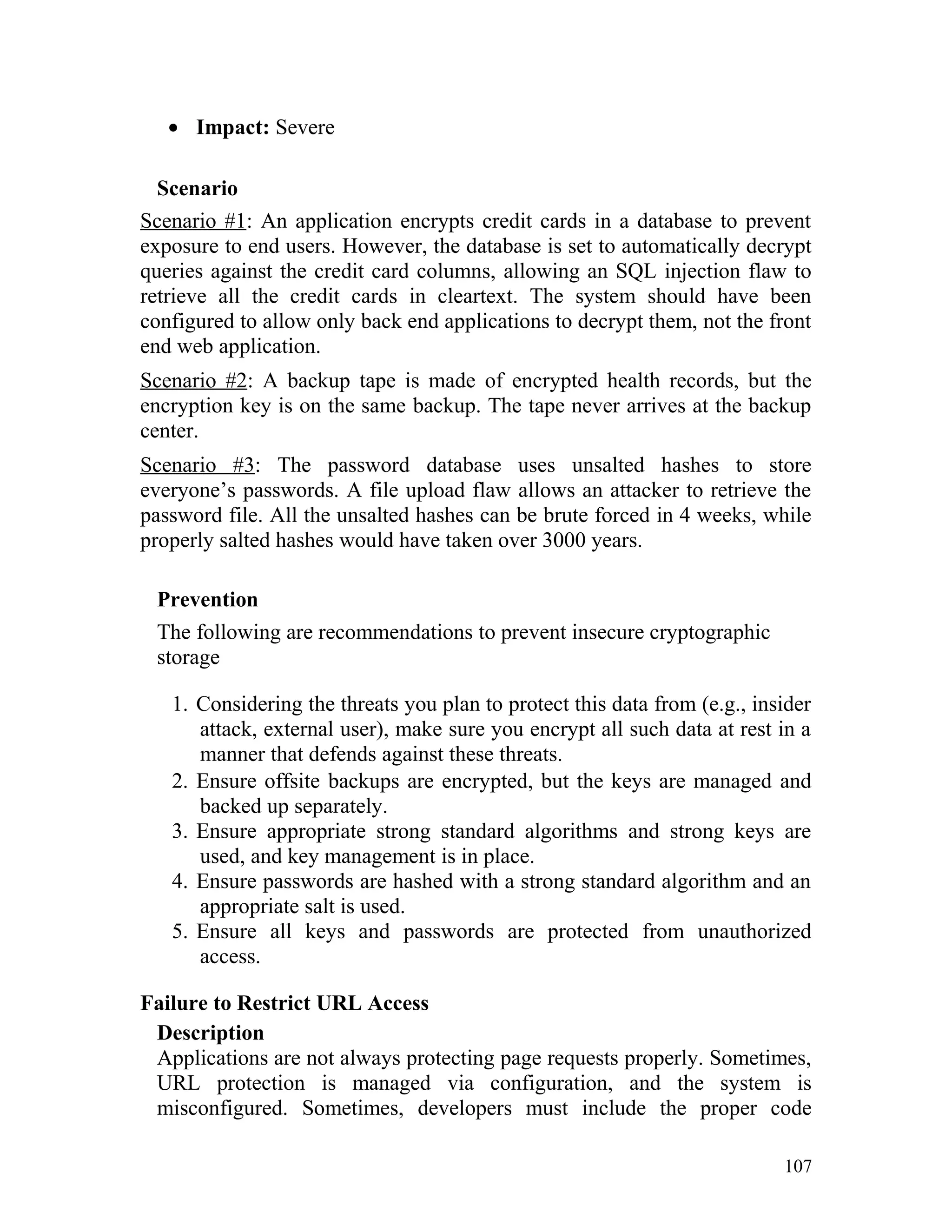 • Impact: Severe
Scenario
Scenario #1: An application encrypts credit cards in a database to prevent
exposure to end users. However, the database is set to automatically decrypt
queries against the credit card columns, allowing an SQL injection flaw to
retrieve all the credit cards in cleartext. The system should have been
configured to allow only back end applications to decrypt them, not the front
end web application.
Scenario #2: A backup tape is made of encrypted health records, but the
encryption key is on the same backup. The tape never arrives at the backup
center.
Scenario #3: The password database uses unsalted hashes to store
everyone’s passwords. A file upload flaw allows an attacker to retrieve the
password file. All the unsalted hashes can be brute forced in 4 weeks, while
properly salted hashes would have taken over 3000 years.
Prevention
The following are recommendations to prevent insecure cryptographic
storage
1. Considering the threats you plan to protect this data from (e.g., insider
attack, external user), make sure you encrypt all such data at rest in a
manner that defends against these threats.
2. Ensure offsite backups are encrypted, but the keys are managed and
backed up separately.
3. Ensure appropriate strong standard algorithms and strong keys are
used, and key management is in place.
4. Ensure passwords are hashed with a strong standard algorithm and an
appropriate salt is used.
5. Ensure all keys and passwords are protected from unauthorized
access.
Failure to Restrict URL Access
Description
Applications are not always protecting page requests properly. Sometimes,
URL protection is managed via configuration, and the system is
misconfigured. Sometimes, developers must include the proper code
107
 