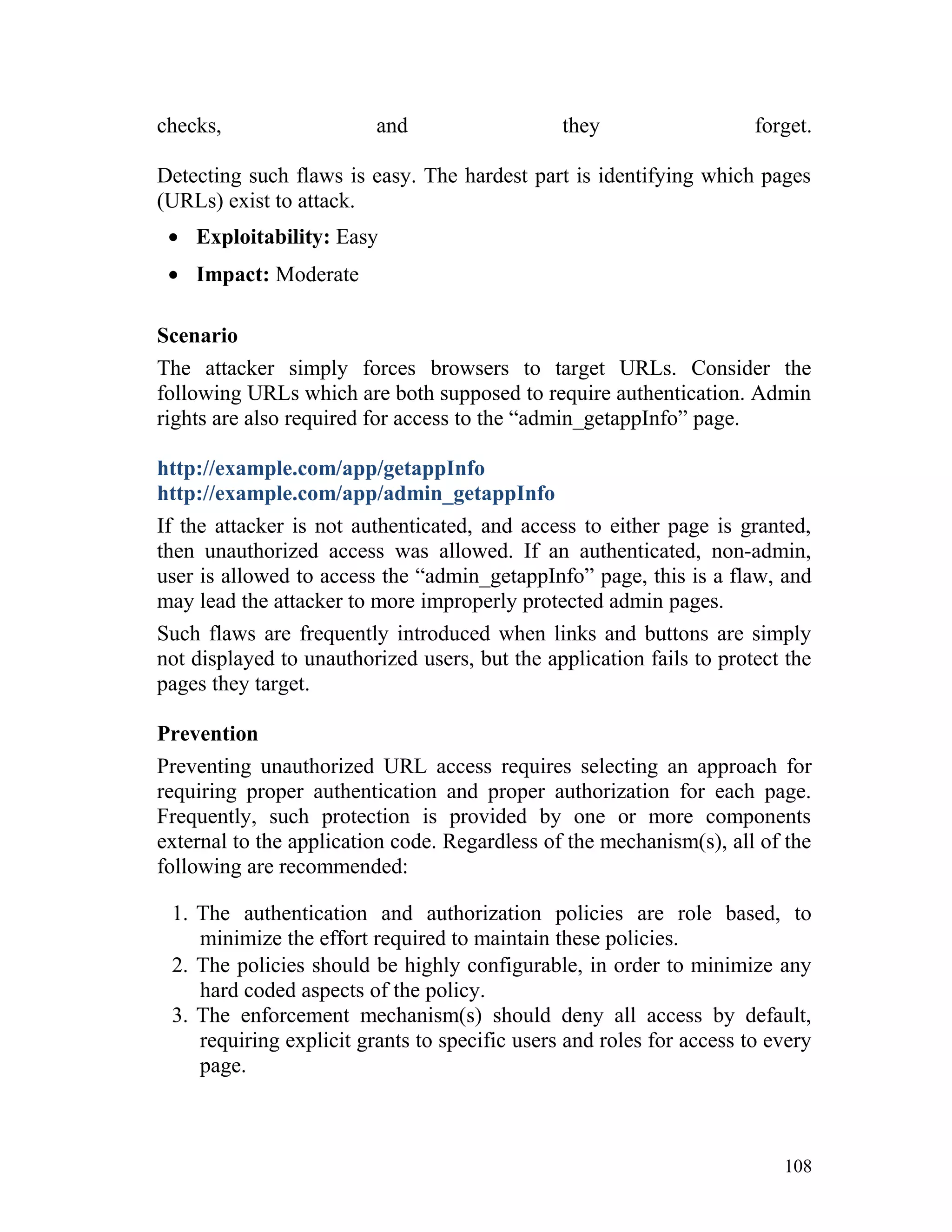 checks, and they forget.
Detecting such flaws is easy. The hardest part is identifying which pages
(URLs) exist to attack.
• Exploitability: Easy
• Impact: Moderate
Scenario
The attacker simply forces browsers to target URLs. Consider the
following URLs which are both supposed to require authentication. Admin
rights are also required for access to the “admin_getappInfo” page.
http://example.com/app/getappInfo
http://example.com/app/admin_getappInfo
If the attacker is not authenticated, and access to either page is granted,
then unauthorized access was allowed. If an authenticated, non-admin,
user is allowed to access the “admin_getappInfo” page, this is a flaw, and
may lead the attacker to more improperly protected admin pages.
Such flaws are frequently introduced when links and buttons are simply
not displayed to unauthorized users, but the application fails to protect the
pages they target.
Prevention
Preventing unauthorized URL access requires selecting an approach for
requiring proper authentication and proper authorization for each page.
Frequently, such protection is provided by one or more components
external to the application code. Regardless of the mechanism(s), all of the
following are recommended:
1. The authentication and authorization policies are role based, to
minimize the effort required to maintain these policies.
2. The policies should be highly configurable, in order to minimize any
hard coded aspects of the policy.
3. The enforcement mechanism(s) should deny all access by default,
requiring explicit grants to specific users and roles for access to every
page.
108
 