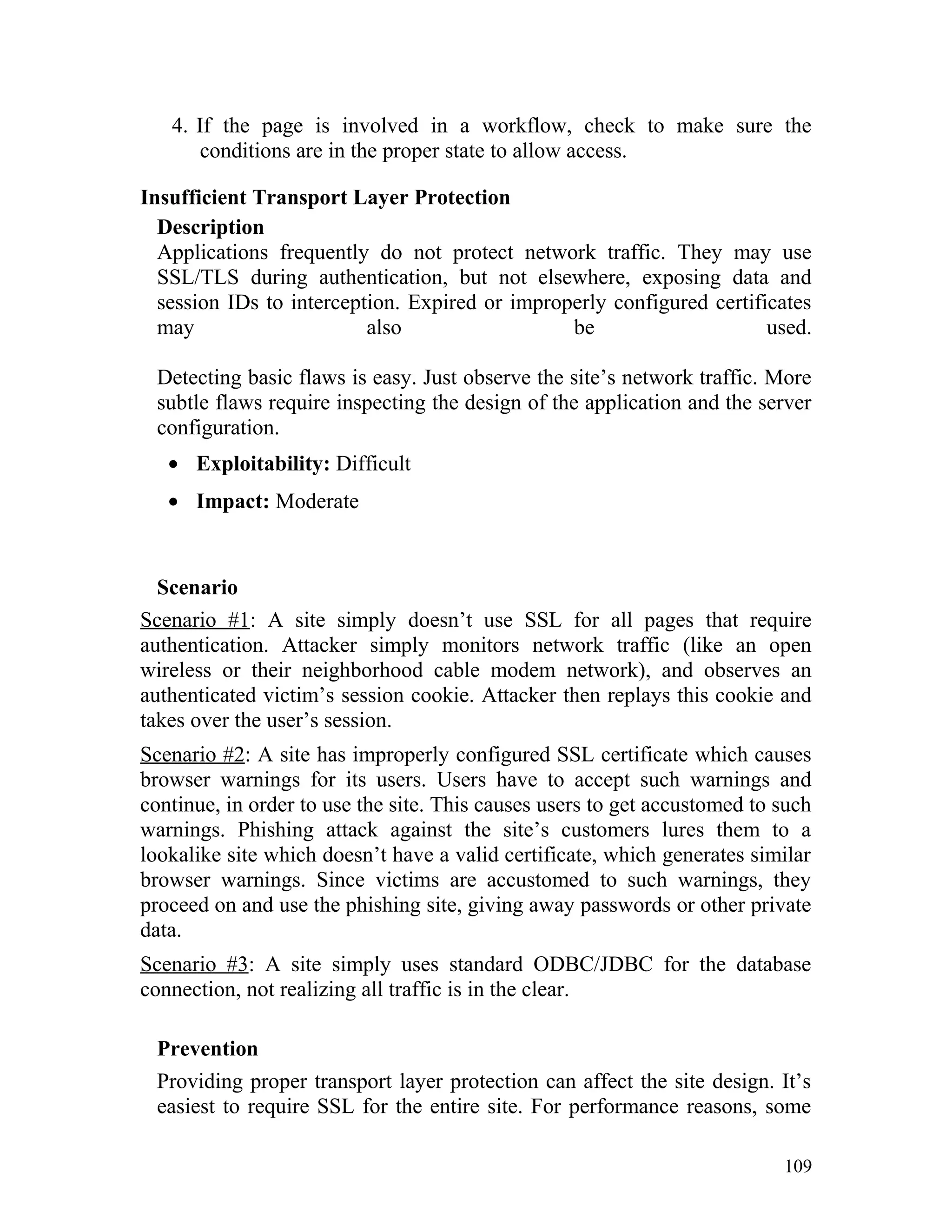 4. If the page is involved in a workflow, check to make sure the
conditions are in the proper state to allow access.
Insufficient Transport Layer Protection
Description
Applications frequently do not protect network traffic. They may use
SSL/TLS during authentication, but not elsewhere, exposing data and
session IDs to interception. Expired or improperly configured certificates
may also be used.
Detecting basic flaws is easy. Just observe the site’s network traffic. More
subtle flaws require inspecting the design of the application and the server
configuration.
• Exploitability: Difficult
• Impact: Moderate
Scenario
Scenario #1: A site simply doesn’t use SSL for all pages that require
authentication. Attacker simply monitors network traffic (like an open
wireless or their neighborhood cable modem network), and observes an
authenticated victim’s session cookie. Attacker then replays this cookie and
takes over the user’s session.
Scenario #2: A site has improperly configured SSL certificate which causes
browser warnings for its users. Users have to accept such warnings and
continue, in order to use the site. This causes users to get accustomed to such
warnings. Phishing attack against the site’s customers lures them to a
lookalike site which doesn’t have a valid certificate, which generates similar
browser warnings. Since victims are accustomed to such warnings, they
proceed on and use the phishing site, giving away passwords or other private
data.
Scenario #3: A site simply uses standard ODBC/JDBC for the database
connection, not realizing all traffic is in the clear.
Prevention
Providing proper transport layer protection can affect the site design. It’s
easiest to require SSL for the entire site. For performance reasons, some
109
 