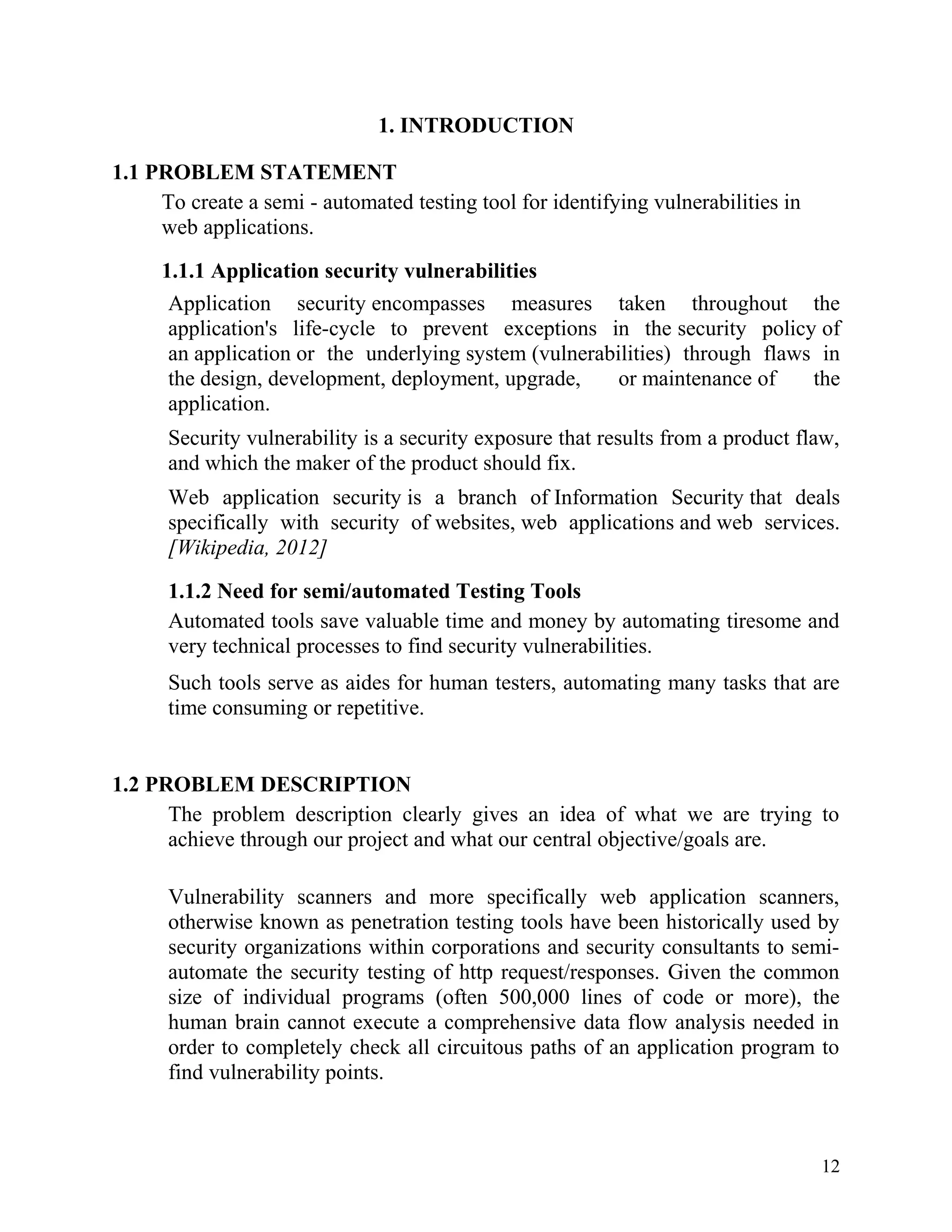 1. INTRODUCTION
1.1 PROBLEM STATEMENT
To create a semi - automated testing tool for identifying vulnerabilities in
web applications.
1.1.1 Application security vulnerabilities
Application security encompasses measures taken throughout the
application's life-cycle to prevent exceptions in the security policy of
an application or the underlying system (vulnerabilities) through flaws in
the design, development, deployment, upgrade, or maintenance of the
application.
Security vulnerability is a security exposure that results from a product flaw,
and which the maker of the product should fix.
Web application security is a branch of Information Security that deals
specifically with security of websites, web applications and web services.
[Wikipedia, 2012]
1.1.2 Need for semi/automated Testing Tools
Automated tools save valuable time and money by automating tiresome and
very technical processes to find security vulnerabilities.
Such tools serve as aides for human testers, automating many tasks that are
time consuming or repetitive.
1.2 PROBLEM DESCRIPTION
The problem description clearly gives an idea of what we are trying to
achieve through our project and what our central objective/goals are.
Vulnerability scanners and more specifically web application scanners,
otherwise known as penetration testing tools have been historically used by
security organizations within corporations and security consultants to semi-
automate the security testing of http request/responses. Given the common
size of individual programs (often 500,000 lines of code or more), the
human brain cannot execute a comprehensive data flow analysis needed in
order to completely check all circuitous paths of an application program to
find vulnerability points.
12
 
