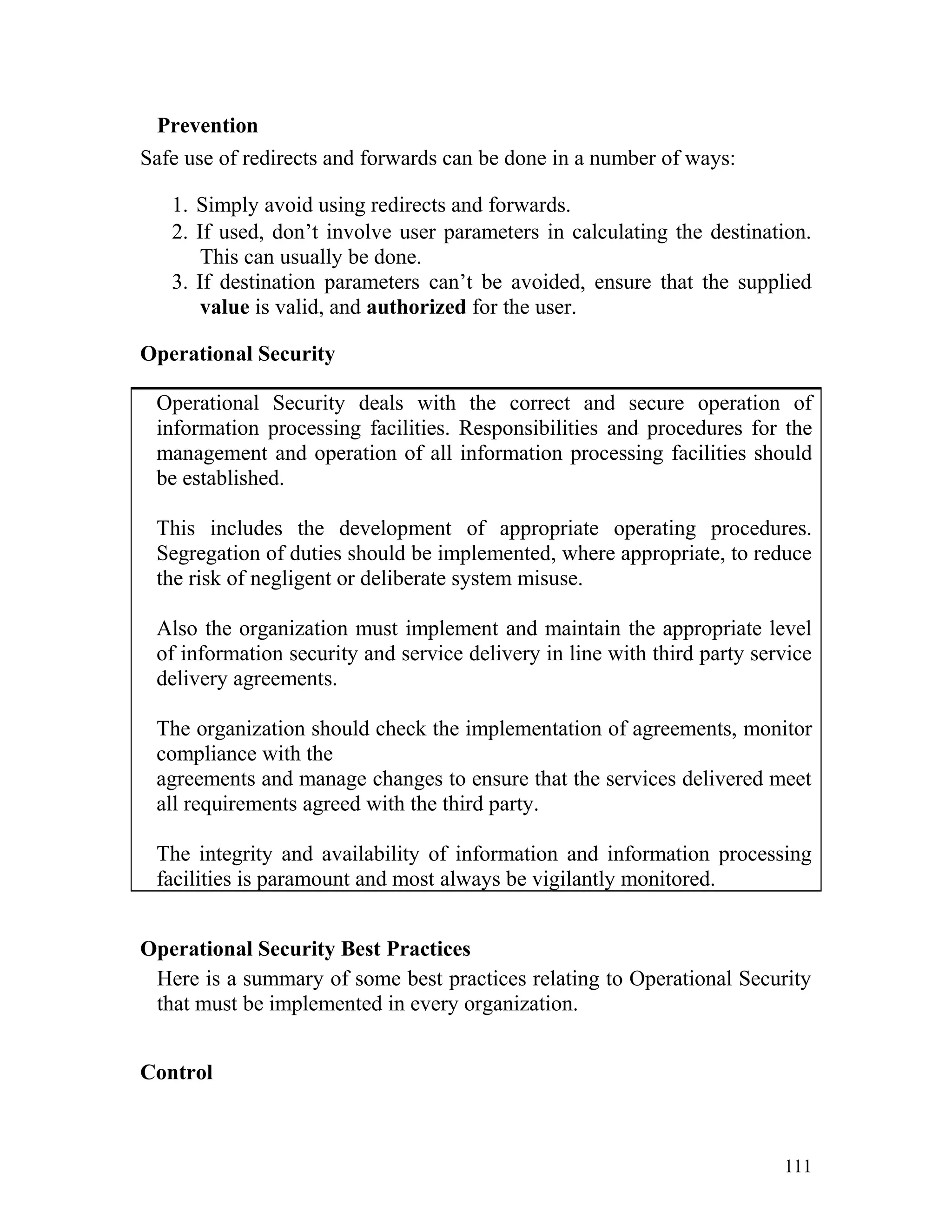Prevention
Safe use of redirects and forwards can be done in a number of ways:
1. Simply avoid using redirects and forwards.
2. If used, don’t involve user parameters in calculating the destination.
This can usually be done.
3. If destination parameters can’t be avoided, ensure that the supplied
value is valid, and authorized for the user.
Operational Security
Operational Security deals with the correct and secure operation of
information processing facilities. Responsibilities and procedures for the
management and operation of all information processing facilities should
be established.
This includes the development of appropriate operating procedures.
Segregation of duties should be implemented, where appropriate, to reduce
the risk of negligent or deliberate system misuse.
Also the organization must implement and maintain the appropriate level
of information security and service delivery in line with third party service
delivery agreements.
The organization should check the implementation of agreements, monitor
compliance with the
agreements and manage changes to ensure that the services delivered meet
all requirements agreed with the third party.
The integrity and availability of information and information processing
facilities is paramount and most always be vigilantly monitored.
Operational Security Best Practices
Here is a summary of some best practices relating to Operational Security
that must be implemented in every organization.
Control
111
 