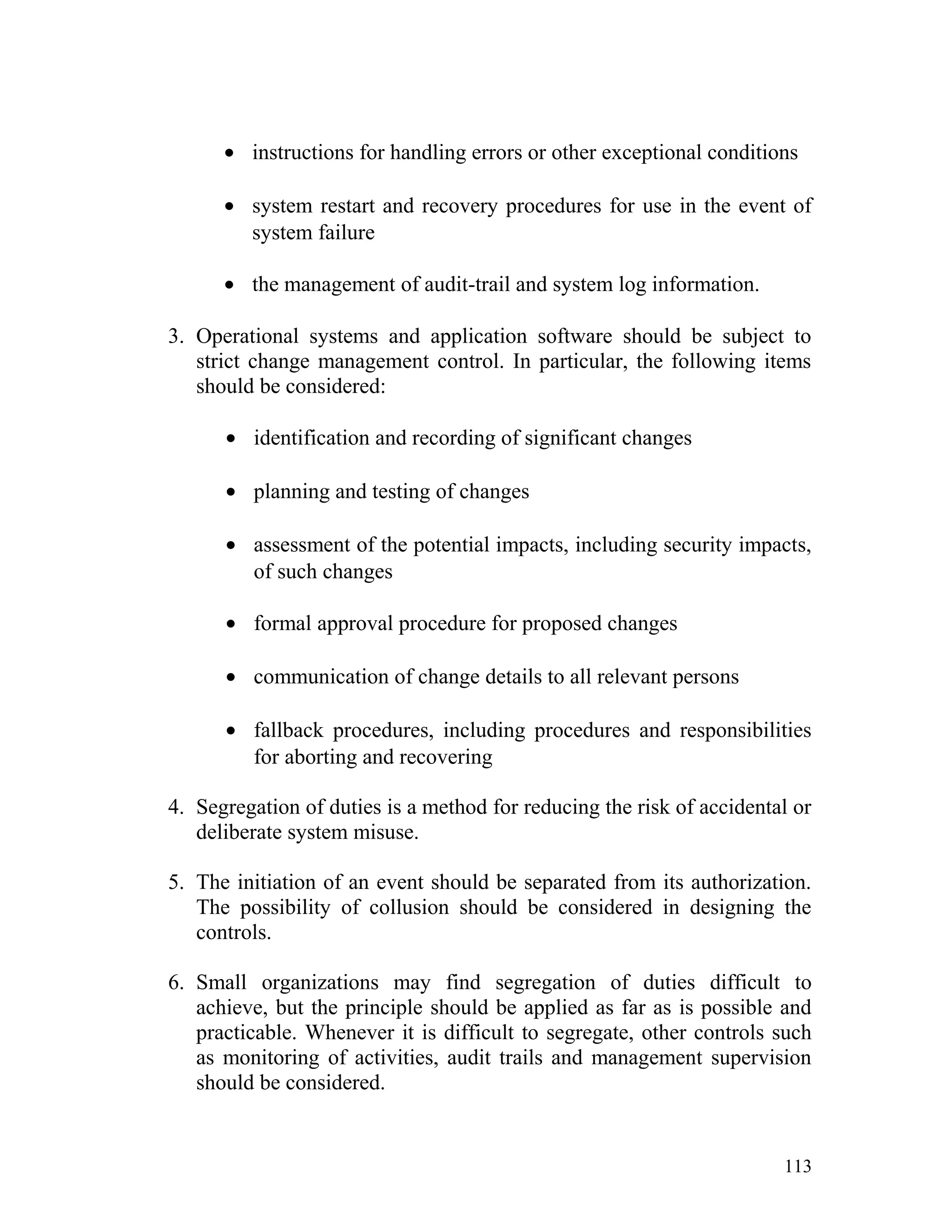 • instructions for handling errors or other exceptional conditions
• system restart and recovery procedures for use in the event of
system failure
• the management of audit-trail and system log information.
3. Operational systems and application software should be subject to
strict change management control. In particular, the following items
should be considered:
• identification and recording of significant changes
• planning and testing of changes
• assessment of the potential impacts, including security impacts,
of such changes
• formal approval procedure for proposed changes
• communication of change details to all relevant persons
• fallback procedures, including procedures and responsibilities
for aborting and recovering
4. Segregation of duties is a method for reducing the risk of accidental or
deliberate system misuse.
5. The initiation of an event should be separated from its authorization.
The possibility of collusion should be considered in designing the
controls.
6. Small organizations may find segregation of duties difficult to
achieve, but the principle should be applied as far as is possible and
practicable. Whenever it is difficult to segregate, other controls such
as monitoring of activities, audit trails and management supervision
should be considered.
113
 