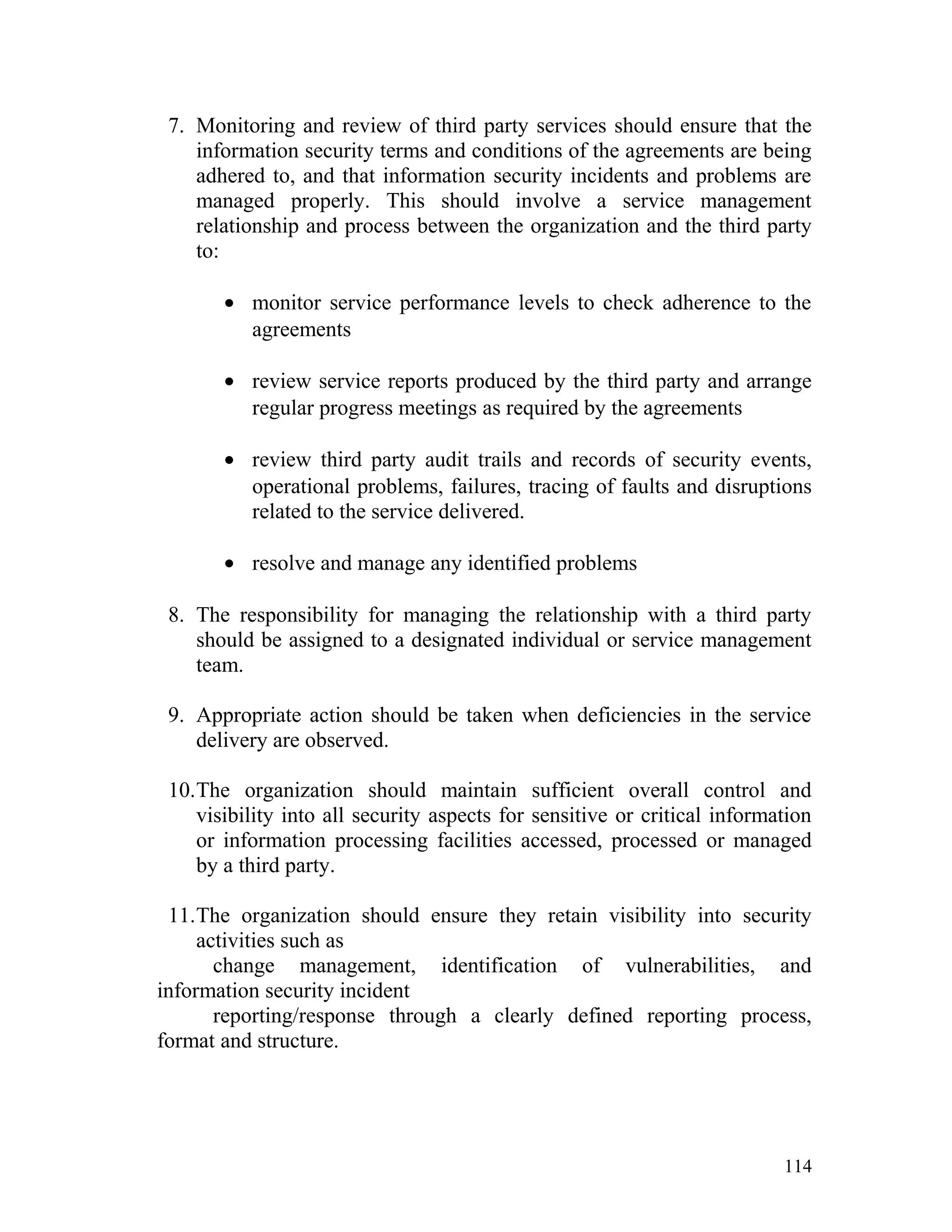 7. Monitoring and review of third party services should ensure that the
information security terms and conditions of the agreements are being
adhered to, and that information security incidents and problems are
managed properly. This should involve a service management
relationship and process between the organization and the third party
to:
• monitor service performance levels to check adherence to the
agreements
• review service reports produced by the third party and arrange
regular progress meetings as required by the agreements
• review third party audit trails and records of security events,
operational problems, failures, tracing of faults and disruptions
related to the service delivered.
• resolve and manage any identified problems
8. The responsibility for managing the relationship with a third party
should be assigned to a designated individual or service management
team.
9. Appropriate action should be taken when deficiencies in the service
delivery are observed.
10.The organization should maintain sufficient overall control and
visibility into all security aspects for sensitive or critical information
or information processing facilities accessed, processed or managed
by a third party.
11.The organization should ensure they retain visibility into security
activities such as
change management, identification of vulnerabilities, and
information security incident
reporting/response through a clearly defined reporting process,
format and structure.
114
 