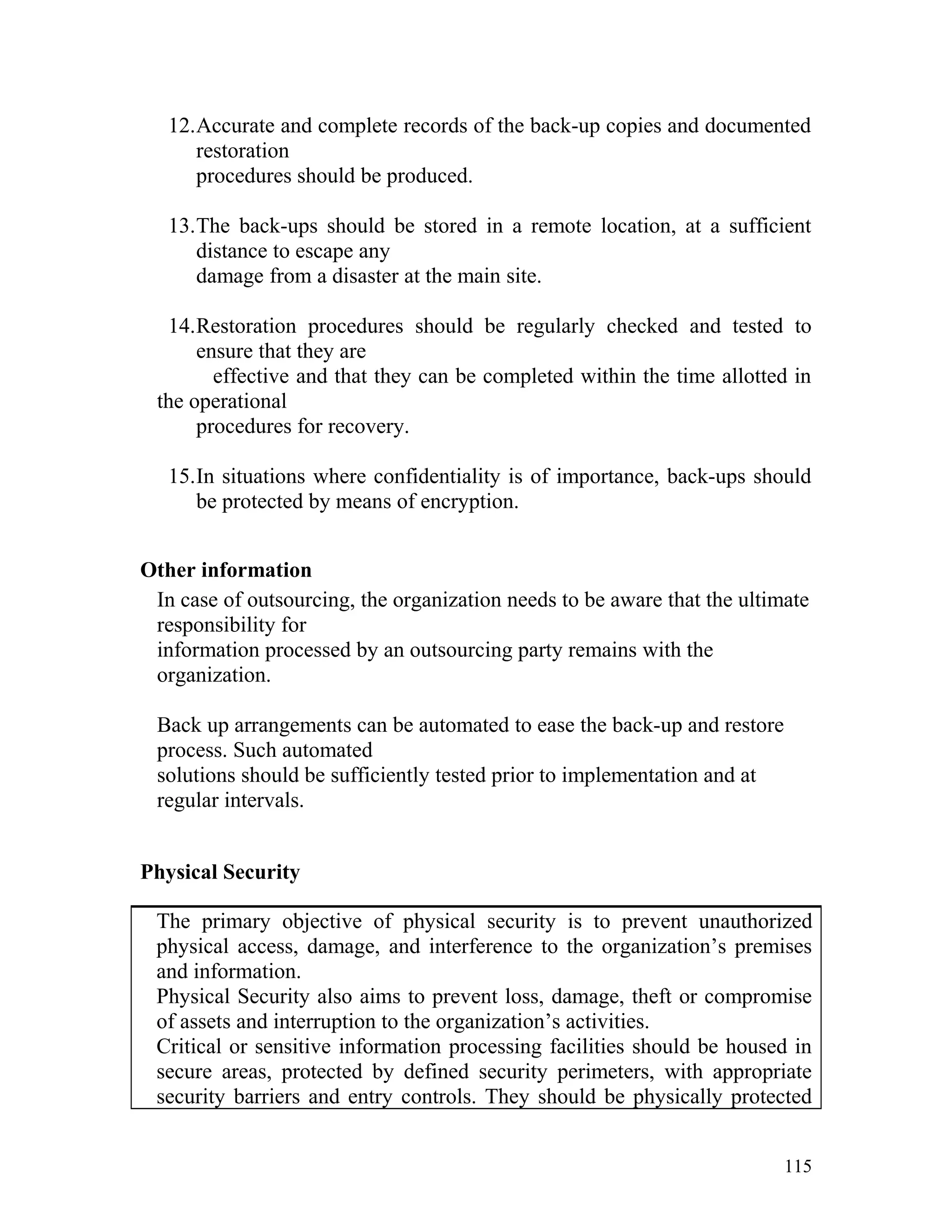 12.Accurate and complete records of the back-up copies and documented
restoration
procedures should be produced.
13.The back-ups should be stored in a remote location, at a sufficient
distance to escape any
damage from a disaster at the main site.
14.Restoration procedures should be regularly checked and tested to
ensure that they are
effective and that they can be completed within the time allotted in
the operational
procedures for recovery.
15.In situations where confidentiality is of importance, back-ups should
be protected by means of encryption.
Other information
In case of outsourcing, the organization needs to be aware that the ultimate
responsibility for
information processed by an outsourcing party remains with the
organization.
Back up arrangements can be automated to ease the back-up and restore
process. Such automated
solutions should be sufficiently tested prior to implementation and at
regular intervals.
Physical Security
The primary objective of physical security is to prevent unauthorized
physical access, damage, and interference to the organization’s premises
and information.
Physical Security also aims to prevent loss, damage, theft or compromise
of assets and interruption to the organization’s activities.
Critical or sensitive information processing facilities should be housed in
secure areas, protected by defined security perimeters, with appropriate
security barriers and entry controls. They should be physically protected
115
 