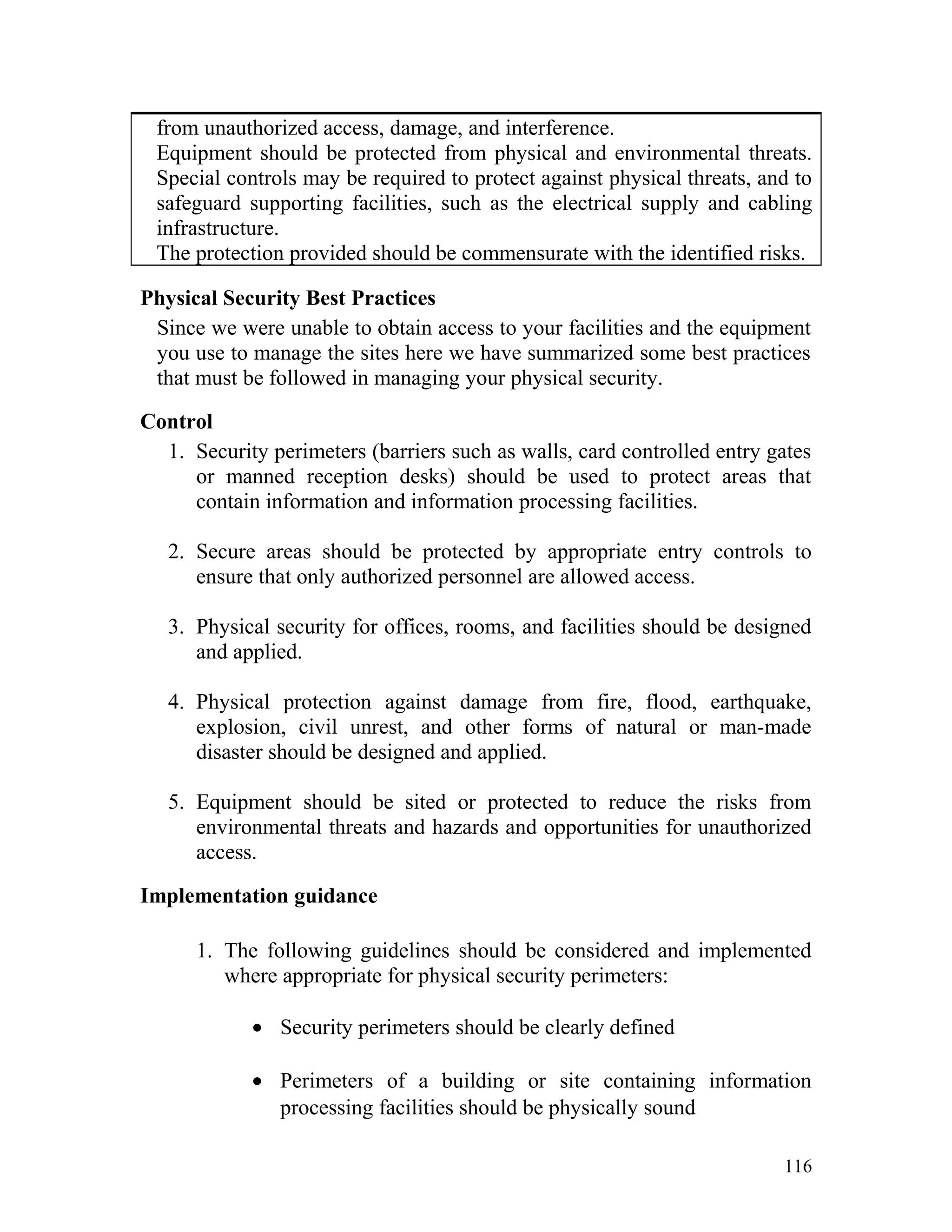 from unauthorized access, damage, and interference.
Equipment should be protected from physical and environmental threats.
Special controls may be required to protect against physical threats, and to
safeguard supporting facilities, such as the electrical supply and cabling
infrastructure.
The protection provided should be commensurate with the identified risks.
Physical Security Best Practices
Since we were unable to obtain access to your facilities and the equipment
you use to manage the sites here we have summarized some best practices
that must be followed in managing your physical security.
Control
1. Security perimeters (barriers such as walls, card controlled entry gates
or manned reception desks) should be used to protect areas that
contain information and information processing facilities.
2. Secure areas should be protected by appropriate entry controls to
ensure that only authorized personnel are allowed access.
3. Physical security for offices, rooms, and facilities should be designed
and applied.
4. Physical protection against damage from fire, flood, earthquake,
explosion, civil unrest, and other forms of natural or man-made
disaster should be designed and applied.
5. Equipment should be sited or protected to reduce the risks from
environmental threats and hazards and opportunities for unauthorized
access.
Implementation guidance
1. The following guidelines should be considered and implemented
where appropriate for physical security perimeters:
• Security perimeters should be clearly defined
• Perimeters of a building or site containing information
processing facilities should be physically sound
116
 