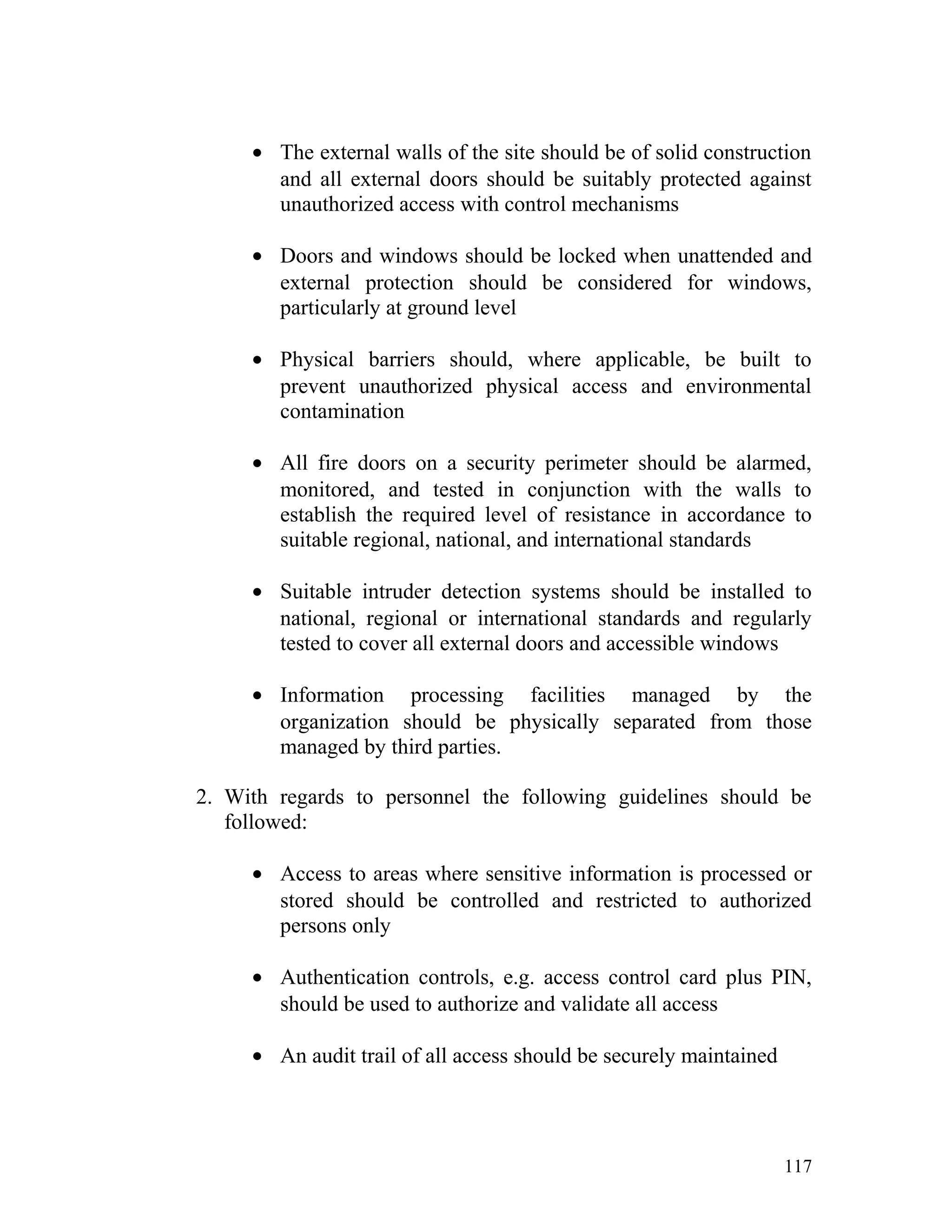 • The external walls of the site should be of solid construction
and all external doors should be suitably protected against
unauthorized access with control mechanisms
• Doors and windows should be locked when unattended and
external protection should be considered for windows,
particularly at ground level
• Physical barriers should, where applicable, be built to
prevent unauthorized physical access and environmental
contamination
• All fire doors on a security perimeter should be alarmed,
monitored, and tested in conjunction with the walls to
establish the required level of resistance in accordance to
suitable regional, national, and international standards
• Suitable intruder detection systems should be installed to
national, regional or international standards and regularly
tested to cover all external doors and accessible windows
• Information processing facilities managed by the
organization should be physically separated from those
managed by third parties.
2. With regards to personnel the following guidelines should be
followed:
• Access to areas where sensitive information is processed or
stored should be controlled and restricted to authorized
persons only
• Authentication controls, e.g. access control card plus PIN,
should be used to authorize and validate all access
• An audit trail of all access should be securely maintained
117
 