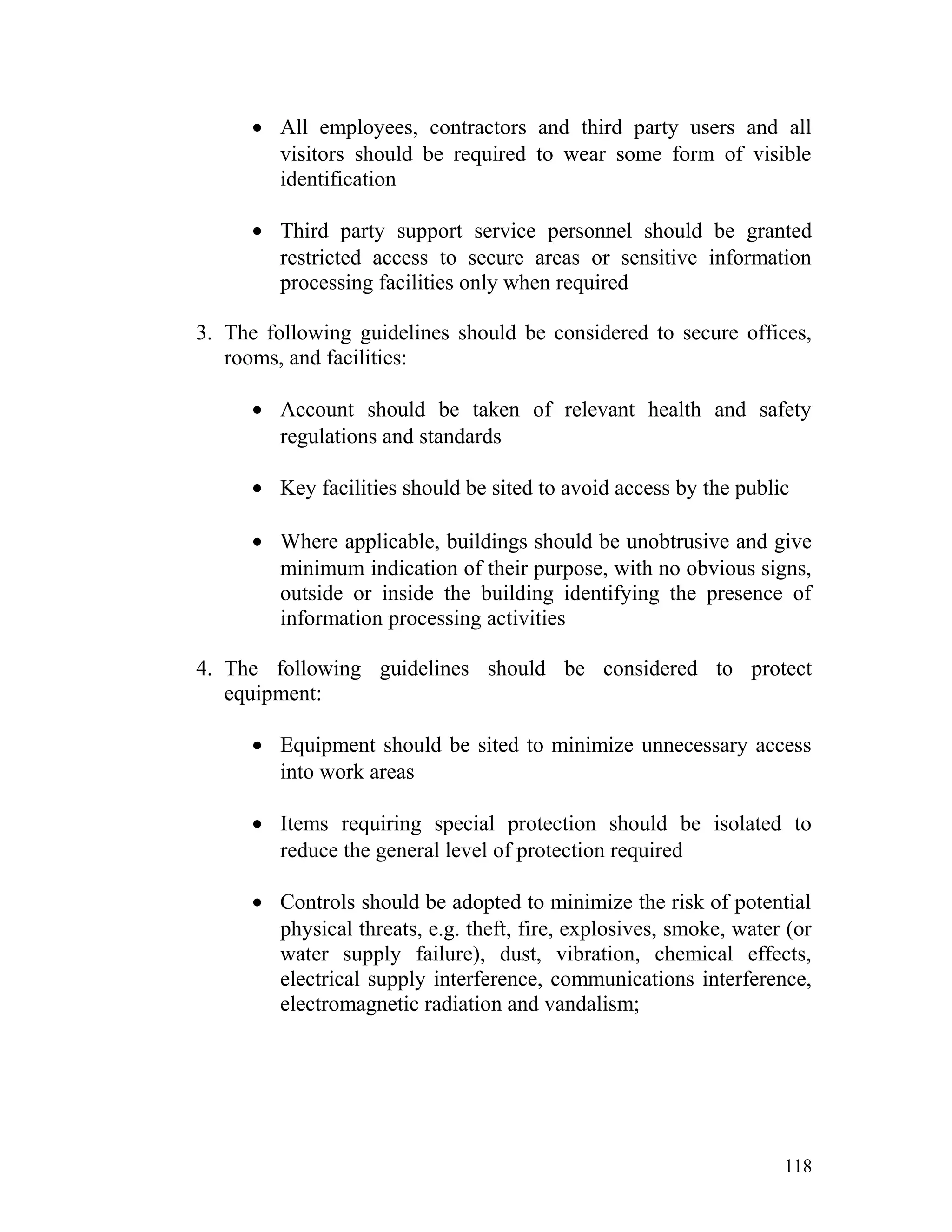 • All employees, contractors and third party users and all
visitors should be required to wear some form of visible
identification
• Third party support service personnel should be granted
restricted access to secure areas or sensitive information
processing facilities only when required
3. The following guidelines should be considered to secure offices,
rooms, and facilities:
• Account should be taken of relevant health and safety
regulations and standards
• Key facilities should be sited to avoid access by the public
• Where applicable, buildings should be unobtrusive and give
minimum indication of their purpose, with no obvious signs,
outside or inside the building identifying the presence of
information processing activities
4. The following guidelines should be considered to protect
equipment:
• Equipment should be sited to minimize unnecessary access
into work areas
• Items requiring special protection should be isolated to
reduce the general level of protection required
• Controls should be adopted to minimize the risk of potential
physical threats, e.g. theft, fire, explosives, smoke, water (or
water supply failure), dust, vibration, chemical effects,
electrical supply interference, communications interference,
electromagnetic radiation and vandalism;
118
 
