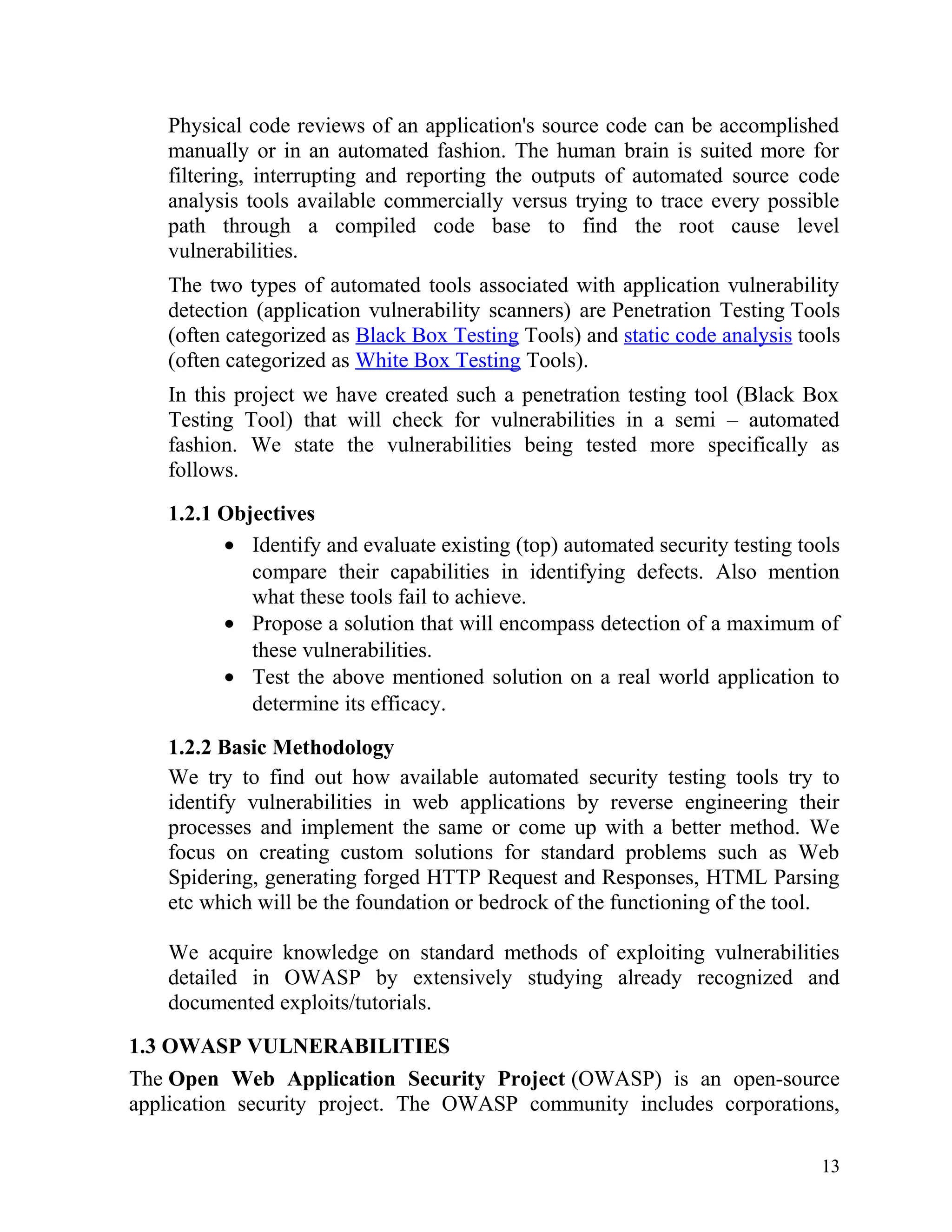 Physical code reviews of an application's source code can be accomplished
manually or in an automated fashion. The human brain is suited more for
filtering, interrupting and reporting the outputs of automated source code
analysis tools available commercially versus trying to trace every possible
path through a compiled code base to find the root cause level
vulnerabilities.
The two types of automated tools associated with application vulnerability
detection (application vulnerability scanners) are Penetration Testing Tools
(often categorized as Black Box Testing Tools) and static code analysis tools
(often categorized as White Box Testing Tools).
In this project we have created such a penetration testing tool (Black Box
Testing Tool) that will check for vulnerabilities in a semi – automated
fashion. We state the vulnerabilities being tested more specifically as
follows.
1.2.1 Objectives
• Identify and evaluate existing (top) automated security testing tools
compare their capabilities in identifying defects. Also mention
what these tools fail to achieve.
• Propose a solution that will encompass detection of a maximum of
these vulnerabilities.
• Test the above mentioned solution on a real world application to
determine its efficacy.
1.2.2 Basic Methodology
We try to find out how available automated security testing tools try to
identify vulnerabilities in web applications by reverse engineering their
processes and implement the same or come up with a better method. We
focus on creating custom solutions for standard problems such as Web
Spidering, generating forged HTTP Request and Responses, HTML Parsing
etc which will be the foundation or bedrock of the functioning of the tool.
We acquire knowledge on standard methods of exploiting vulnerabilities
detailed in OWASP by extensively studying already recognized and
documented exploits/tutorials.
1.3 OWASP VULNERABILITIES
The Open Web Application Security Project (OWASP) is an open-source
application security project. The OWASP community includes corporations,
13
 