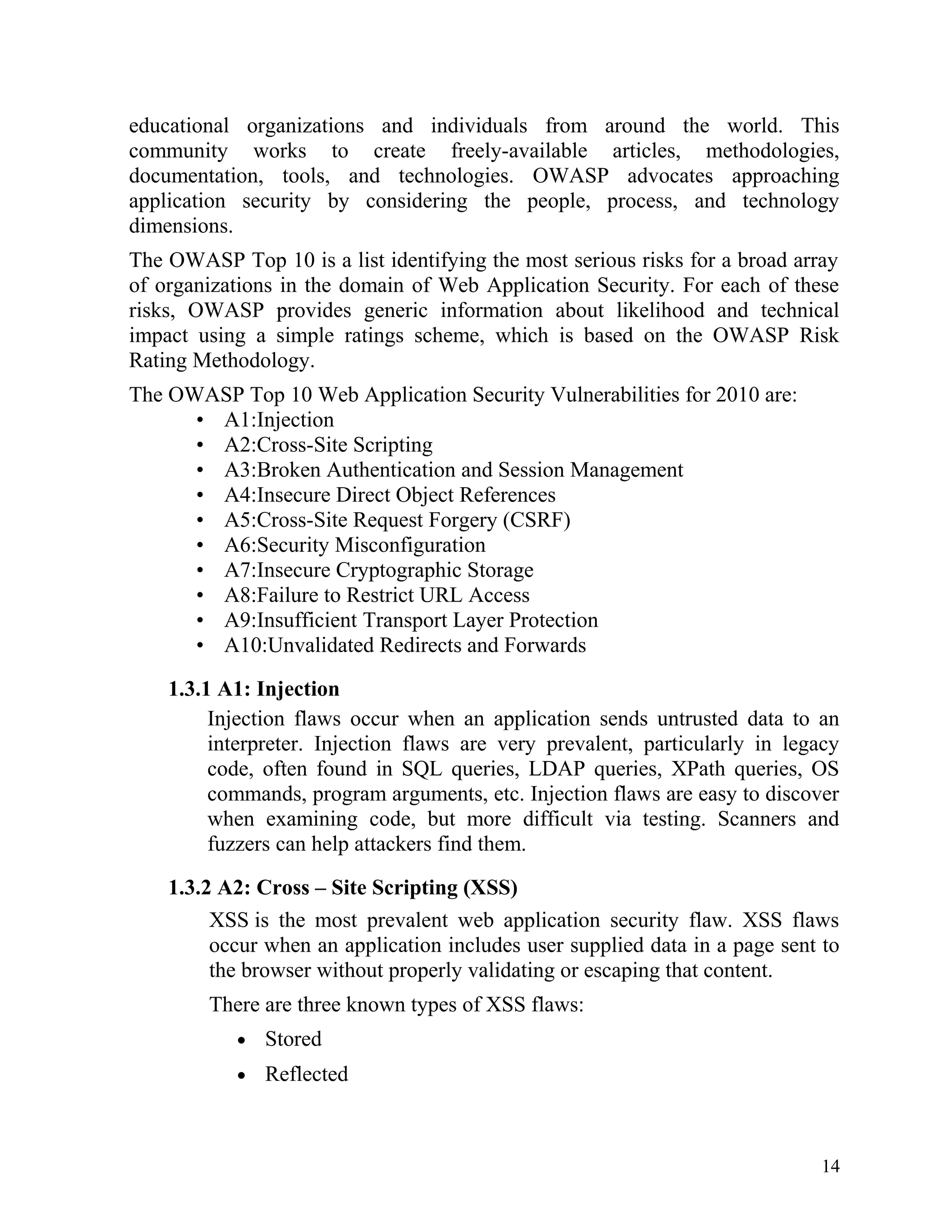 educational organizations and individuals from around the world. This
community works to create freely-available articles, methodologies,
documentation, tools, and technologies. OWASP advocates approaching
application security by considering the people, process, and technology
dimensions.
The OWASP Top 10 is a list identifying the most serious risks for a broad array
of organizations in the domain of Web Application Security. For each of these
risks, OWASP provides generic information about likelihood and technical
impact using a simple ratings scheme, which is based on the OWASP Risk
Rating Methodology.
The OWASP Top 10 Web Application Security Vulnerabilities for 2010 are:
• A1:Injection
• A2:Cross-Site Scripting
• A3:Broken Authentication and Session Management
• A4:Insecure Direct Object References
• A5:Cross-Site Request Forgery (CSRF)
• A6:Security Misconfiguration
• A7:Insecure Cryptographic Storage
• A8:Failure to Restrict URL Access
• A9:Insufficient Transport Layer Protection
• A10:Unvalidated Redirects and Forwards
1.3.1 A1: Injection
Injection flaws occur when an application sends untrusted data to an
interpreter. Injection flaws are very prevalent, particularly in legacy
code, often found in SQL queries, LDAP queries, XPath queries, OS
commands, program arguments, etc. Injection flaws are easy to discover
when examining code, but more difficult via testing. Scanners and
fuzzers can help attackers find them.
1.3.2 A2: Cross – Site Scripting (XSS)
XSS is the most prevalent web application security flaw. XSS flaws
occur when an application includes user supplied data in a page sent to
the browser without properly validating or escaping that content.
There are three known types of XSS flaws:
• Stored
• Reflected
14
 