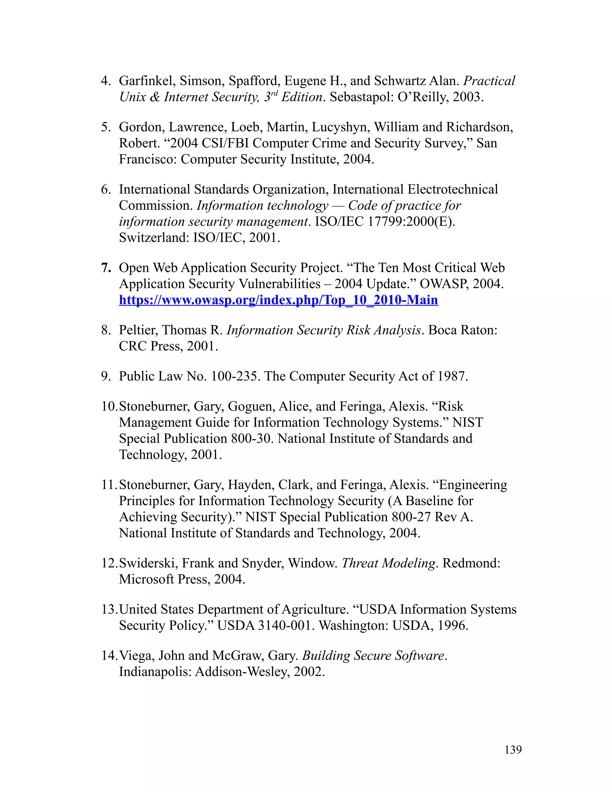4. Garfinkel, Simson, Spafford, Eugene H., and Schwartz Alan. Practical
Unix & Internet Security, 3rd
Edition. Sebastapol: O’Reilly, 2003.
5. Gordon, Lawrence, Loeb, Martin, Lucyshyn, William and Richardson,
Robert. “2004 CSI/FBI Computer Crime and Security Survey,” San
Francisco: Computer Security Institute, 2004.
6. International Standards Organization, International Electrotechnical
Commission. Information technology — Code of practice for
information security management. ISO/IEC 17799:2000(E).
Switzerland: ISO/IEC, 2001.
7. Open Web Application Security Project. “The Ten Most Critical Web
Application Security Vulnerabilities – 2004 Update.” OWASP, 2004.
https://www.owasp.org/index.php/Top_10_2010-Main
8. Peltier, Thomas R. Information Security Risk Analysis. Boca Raton:
CRC Press, 2001.
9. Public Law No. 100-235. The Computer Security Act of 1987.
10.Stoneburner, Gary, Goguen, Alice, and Feringa, Alexis. “Risk
Management Guide for Information Technology Systems.” NIST
Special Publication 800-30. National Institute of Standards and
Technology, 2001.
11.Stoneburner, Gary, Hayden, Clark, and Feringa, Alexis. “Engineering
Principles for Information Technology Security (A Baseline for
Achieving Security).” NIST Special Publication 800-27 Rev A.
National Institute of Standards and Technology, 2004.
12.Swiderski, Frank and Snyder, Window. Threat Modeling. Redmond:
Microsoft Press, 2004.
13.United States Department of Agriculture. “USDA Information Systems
Security Policy.” USDA 3140-001. Washington: USDA, 1996.
14.Viega, John and McGraw, Gary. Building Secure Software.
Indianapolis: Addison-Wesley, 2002.
139
 