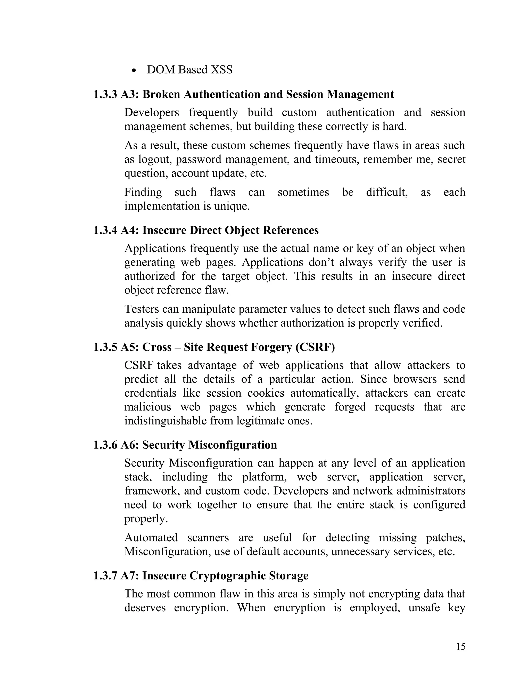• DOM Based XSS
1.3.3 A3: Broken Authentication and Session Management
Developers frequently build custom authentication and session
management schemes, but building these correctly is hard.
As a result, these custom schemes frequently have flaws in areas such
as logout, password management, and timeouts, remember me, secret
question, account update, etc.
Finding such flaws can sometimes be difficult, as each
implementation is unique.
1.3.4 A4: Insecure Direct Object References
Applications frequently use the actual name or key of an object when
generating web pages. Applications don’t always verify the user is
authorized for the target object. This results in an insecure direct
object reference flaw.
Testers can manipulate parameter values to detect such flaws and code
analysis quickly shows whether authorization is properly verified.
1.3.5 A5: Cross – Site Request Forgery (CSRF)
CSRF takes advantage of web applications that allow attackers to
predict all the details of a particular action. Since browsers send
credentials like session cookies automatically, attackers can create
malicious web pages which generate forged requests that are
indistinguishable from legitimate ones.
1.3.6 A6: Security Misconfiguration
Security Misconfiguration can happen at any level of an application
stack, including the platform, web server, application server,
framework, and custom code. Developers and network administrators
need to work together to ensure that the entire stack is configured
properly.
Automated scanners are useful for detecting missing patches,
Misconfiguration, use of default accounts, unnecessary services, etc.
1.3.7 A7: Insecure Cryptographic Storage
The most common flaw in this area is simply not encrypting data that
deserves encryption. When encryption is employed, unsafe key
15
 