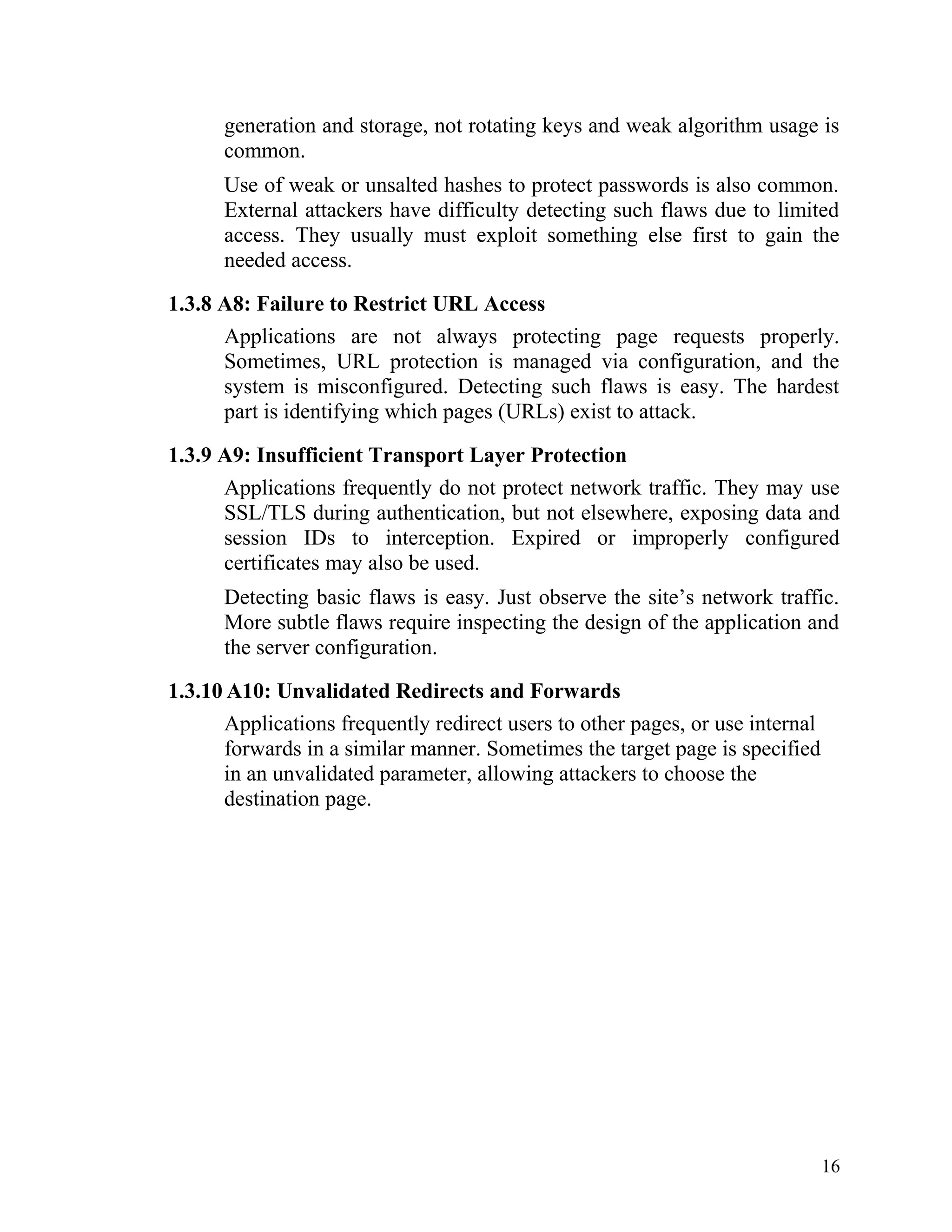 generation and storage, not rotating keys and weak algorithm usage is
common.
Use of weak or unsalted hashes to protect passwords is also common.
External attackers have difficulty detecting such flaws due to limited
access. They usually must exploit something else first to gain the
needed access.
1.3.8 A8: Failure to Restrict URL Access
Applications are not always protecting page requests properly.
Sometimes, URL protection is managed via configuration, and the
system is misconfigured. Detecting such flaws is easy. The hardest
part is identifying which pages (URLs) exist to attack.
1.3.9 A9: Insufficient Transport Layer Protection
Applications frequently do not protect network traffic. They may use
SSL/TLS during authentication, but not elsewhere, exposing data and
session IDs to interception. Expired or improperly configured
certificates may also be used.
Detecting basic flaws is easy. Just observe the site’s network traffic.
More subtle flaws require inspecting the design of the application and
the server configuration.
1.3.10 A10: Unvalidated Redirects and Forwards
Applications frequently redirect users to other pages, or use internal
forwards in a similar manner. Sometimes the target page is specified
in an unvalidated parameter, allowing attackers to choose the
destination page.
16
 