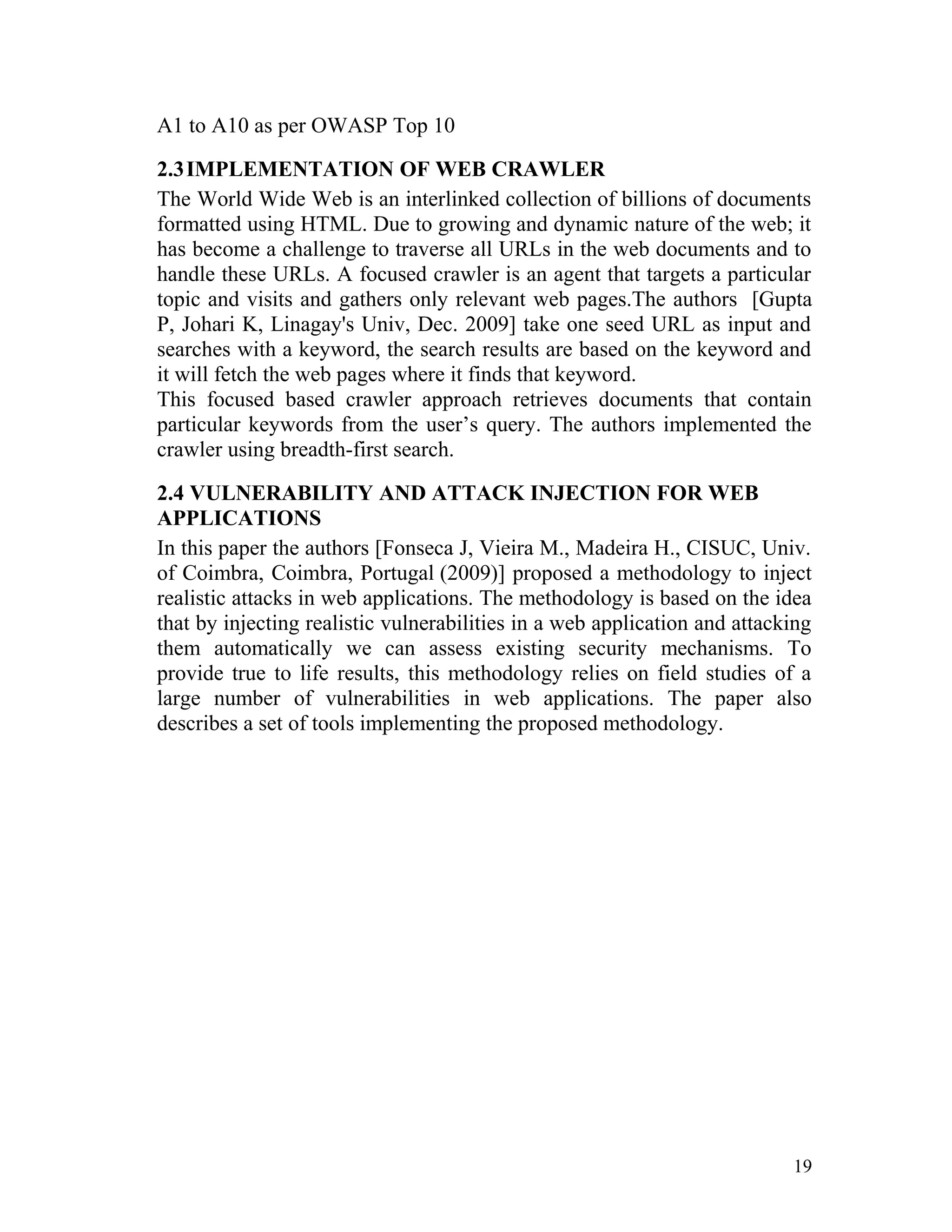 A1 to A10 as per OWASP Top 10
2.3IMPLEMENTATION OF WEB CRAWLER
The World Wide Web is an interlinked collection of billions of documents
formatted using HTML. Due to growing and dynamic nature of the web; it
has become a challenge to traverse all URLs in the web documents and to
handle these URLs. A focused crawler is an agent that targets a particular
topic and visits and gathers only relevant web pages.The authors [Gupta
P, Johari K, Linagay's Univ, Dec. 2009] take one seed URL as input and
searches with a keyword, the search results are based on the keyword and
it will fetch the web pages where it finds that keyword.
This focused based crawler approach retrieves documents that contain
particular keywords from the user’s query. The authors implemented the
crawler using breadth-first search.
2.4 VULNERABILITY AND ATTACK INJECTION FOR WEB
APPLICATIONS
In this paper the authors [Fonseca J, Vieira M., Madeira H., CISUC, Univ.
of Coimbra, Coimbra, Portugal (2009)] proposed a methodology to inject
realistic attacks in web applications. The methodology is based on the idea
that by injecting realistic vulnerabilities in a web application and attacking
them automatically we can assess existing security mechanisms. To
provide true to life results, this methodology relies on field studies of a
large number of vulnerabilities in web applications. The paper also
describes a set of tools implementing the proposed methodology.
19
 