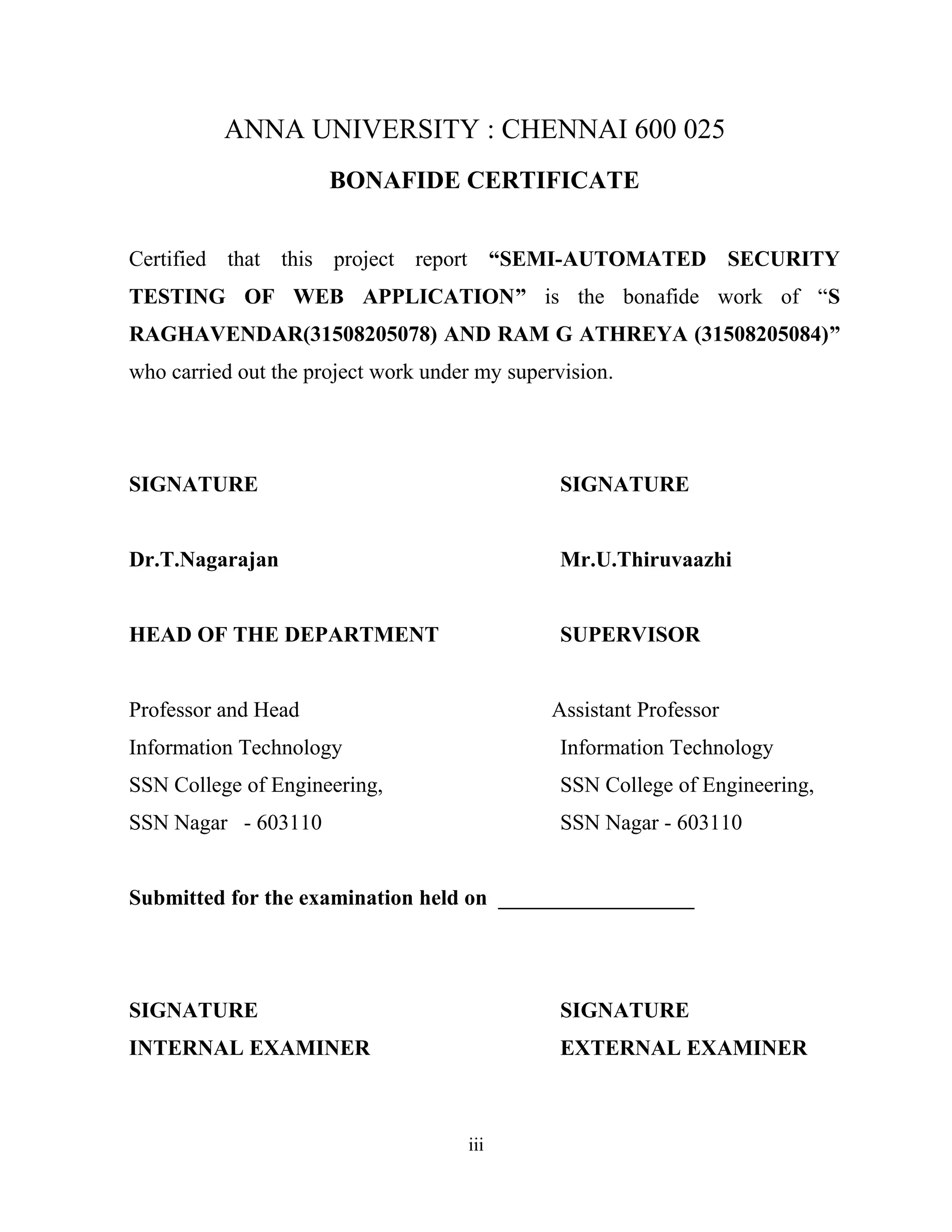 ANNA UNIVERSITY : CHENNAI 600 025
BONAFIDE CERTIFICATE
Certified that this project report “SEMI-AUTOMATED SECURITY
TESTING OF WEB APPLICATION” is the bonafide work of “S
RAGHAVENDAR(31508205078) AND RAM G ATHREYA (31508205084)”
who carried out the project work under my supervision.
SIGNATURE SIGNATURE
Dr.T.Nagarajan Mr.U.Thiruvaazhi
HEAD OF THE DEPARTMENT SUPERVISOR
Professor and Head Assistant Professor
Information Technology Information Technology
SSN College of Engineering, SSN College of Engineering,
SSN Nagar - 603110 SSN Nagar - 603110
Submitted for the examination held on __________________
SIGNATURE SIGNATURE
INTERNAL EXAMINER EXTERNAL EXAMINER
iii
 