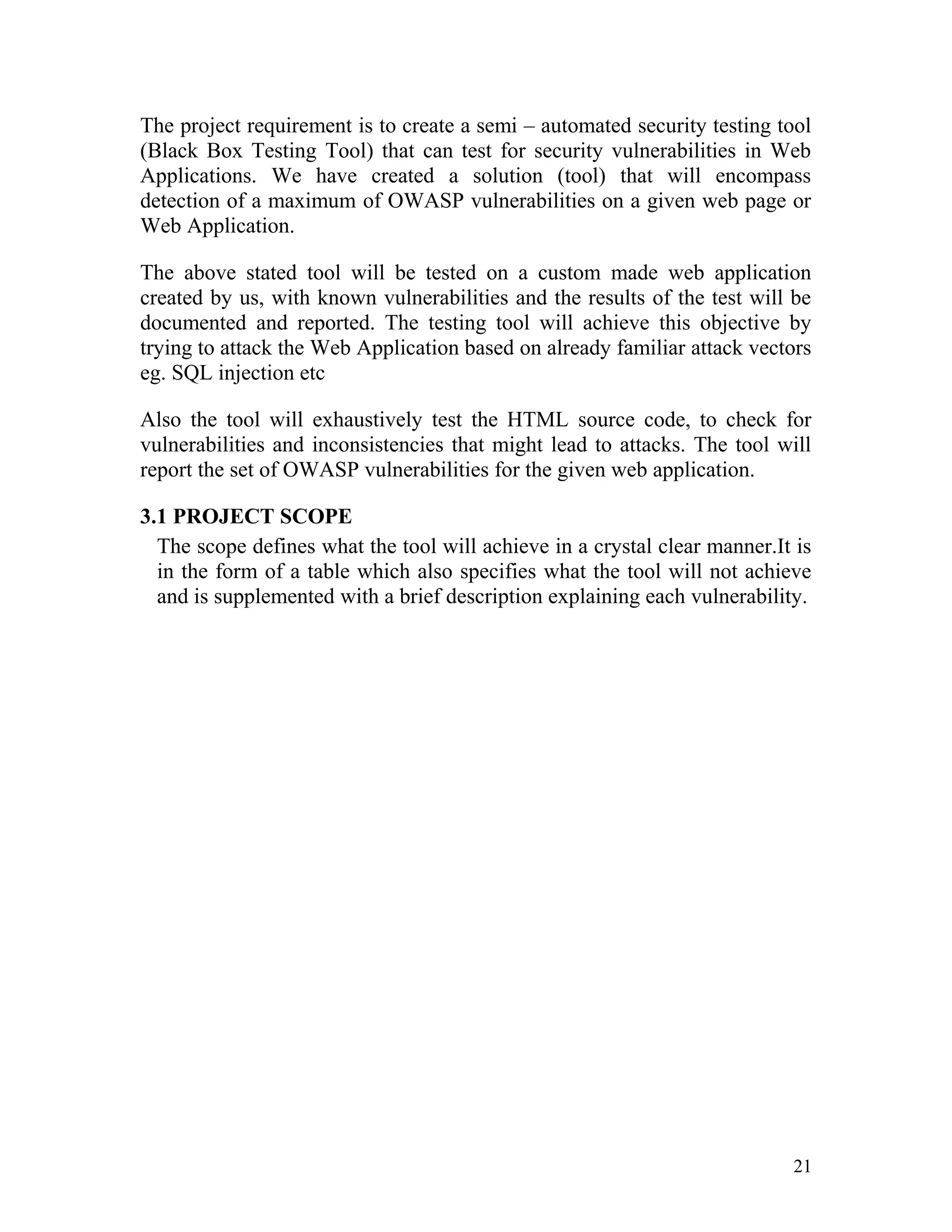The project requirement is to create a semi – automated security testing tool
(Black Box Testing Tool) that can test for security vulnerabilities in Web
Applications. We have created a solution (tool) that will encompass
detection of a maximum of OWASP vulnerabilities on a given web page or
Web Application.
The above stated tool will be tested on a custom made web application
created by us, with known vulnerabilities and the results of the test will be
documented and reported. The testing tool will achieve this objective by
trying to attack the Web Application based on already familiar attack vectors
eg. SQL injection etc
Also the tool will exhaustively test the HTML source code, to check for
vulnerabilities and inconsistencies that might lead to attacks. The tool will
report the set of OWASP vulnerabilities for the given web application.
3.1 PROJECT SCOPE
The scope defines what the tool will achieve in a crystal clear manner.It is
in the form of a table which also specifies what the tool will not achieve
and is supplemented with a brief description explaining each vulnerability.
21
 