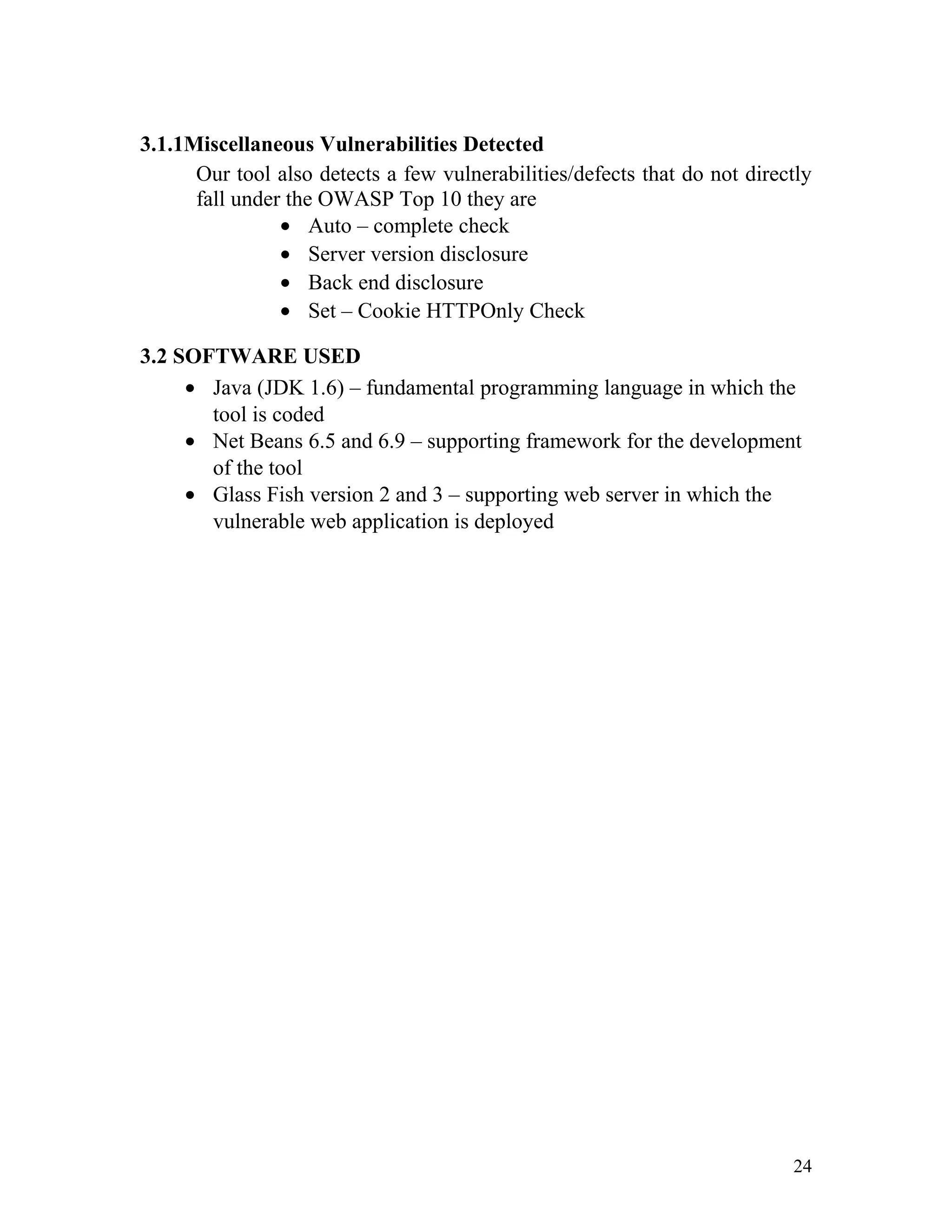 3.1.1Miscellaneous Vulnerabilities Detected
Our tool also detects a few vulnerabilities/defects that do not directly
fall under the OWASP Top 10 they are
• Auto – complete check
• Server version disclosure
• Back end disclosure
• Set – Cookie HTTPOnly Check
3.2 SOFTWARE USED
• Java (JDK 1.6) – fundamental programming language in which the
tool is coded
• Net Beans 6.5 and 6.9 – supporting framework for the development
of the tool
• Glass Fish version 2 and 3 – supporting web server in which the
vulnerable web application is deployed
24
 