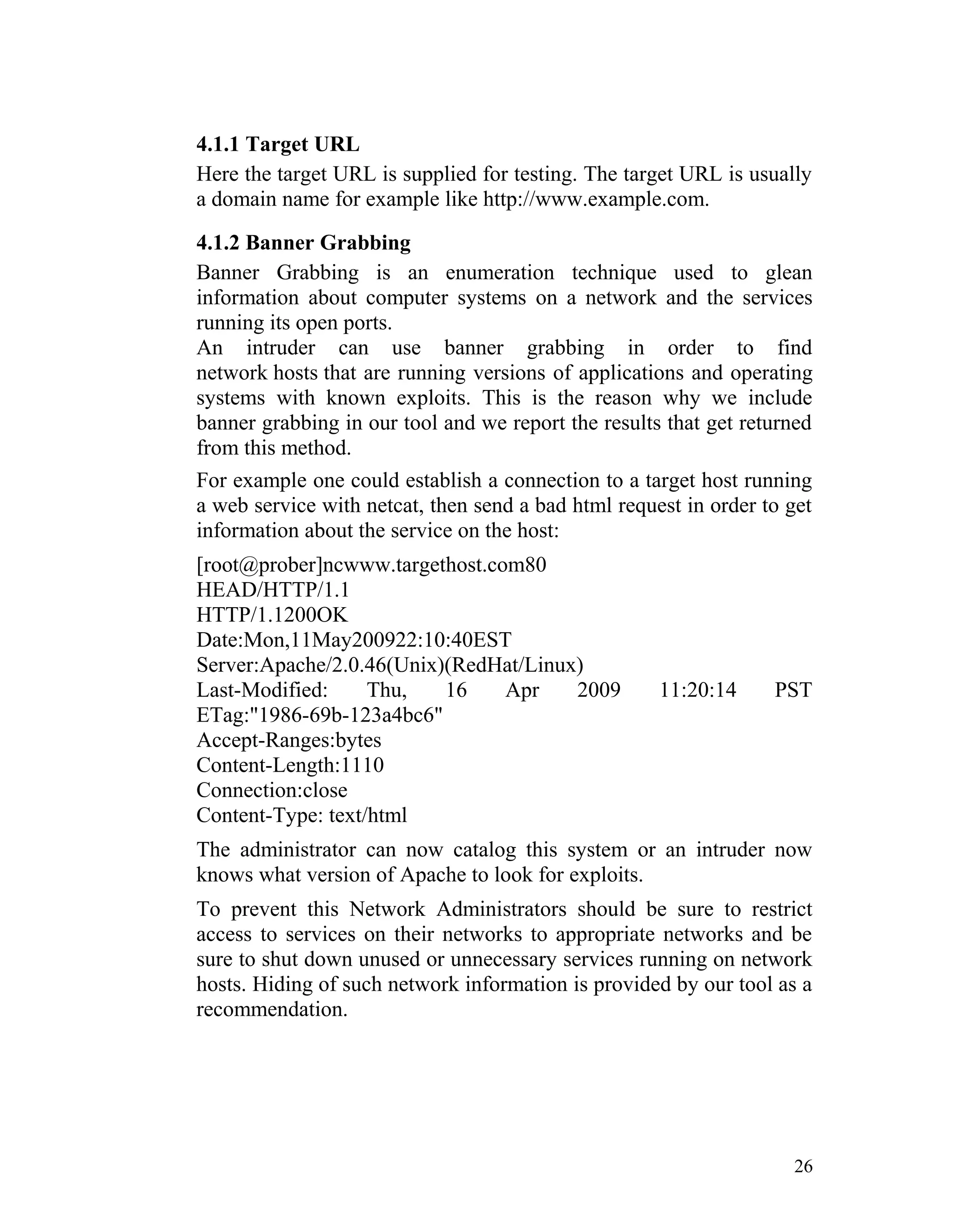 4.1.1 Target URL
Here the target URL is supplied for testing. The target URL is usually
a domain name for example like http://www.example.com.
4.1.2 Banner Grabbing
Banner Grabbing is an enumeration technique used to glean
information about computer systems on a network and the services
running its open ports.
An intruder can use banner grabbing in order to find
network hosts that are running versions of applications and operating
systems with known exploits. This is the reason why we include
banner grabbing in our tool and we report the results that get returned
from this method.
For example one could establish a connection to a target host running
a web service with netcat, then send a bad html request in order to get
information about the service on the host:
[root@prober]ncwww.targethost.com80
HEAD/HTTP/1.1
HTTP/1.1200OK
Date:Mon,11May200922:10:40EST
Server:Apache/2.0.46(Unix)(RedHat/Linux)
Last-Modified: Thu, 16 Apr 2009 11:20:14 PST
ETag:"1986-69b-123a4bc6"
Accept-Ranges:bytes
Content-Length:1110
Connection:close
Content-Type: text/html
The administrator can now catalog this system or an intruder now
knows what version of Apache to look for exploits.
To prevent this Network Administrators should be sure to restrict
access to services on their networks to appropriate networks and be
sure to shut down unused or unnecessary services running on network
hosts. Hiding of such network information is provided by our tool as a
recommendation.
26
 