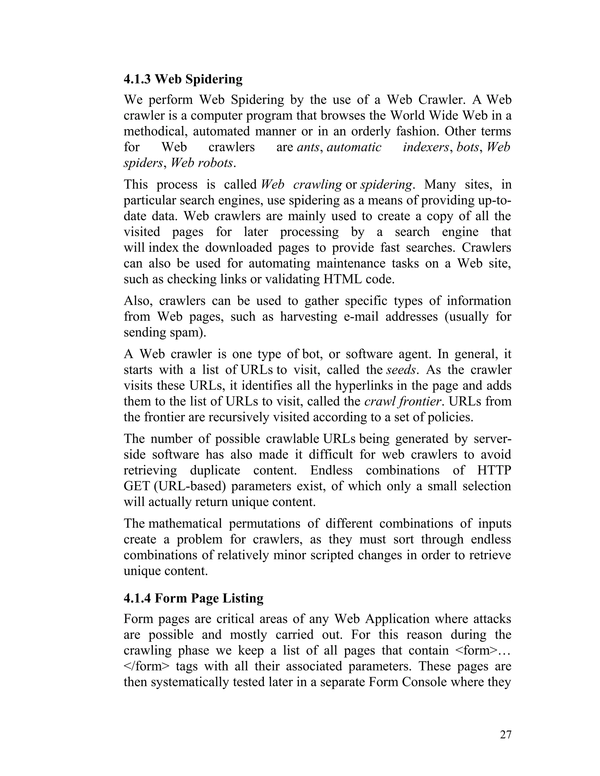 4.1.3 Web Spidering
We perform Web Spidering by the use of a Web Crawler. A Web
crawler is a computer program that browses the World Wide Web in a
methodical, automated manner or in an orderly fashion. Other terms
for Web crawlers are ants, automatic indexers, bots, Web
spiders, Web robots.
This process is called Web crawling or spidering. Many sites, in
particular search engines, use spidering as a means of providing up-to-
date data. Web crawlers are mainly used to create a copy of all the
visited pages for later processing by a search engine that
will index the downloaded pages to provide fast searches. Crawlers
can also be used for automating maintenance tasks on a Web site,
such as checking links or validating HTML code.
Also, crawlers can be used to gather specific types of information
from Web pages, such as harvesting e-mail addresses (usually for
sending spam).
A Web crawler is one type of bot, or software agent. In general, it
starts with a list of URLs to visit, called the seeds. As the crawler
visits these URLs, it identifies all the hyperlinks in the page and adds
them to the list of URLs to visit, called the crawl frontier. URLs from
the frontier are recursively visited according to a set of policies.
The number of possible crawlable URLs being generated by server-
side software has also made it difficult for web crawlers to avoid
retrieving duplicate content. Endless combinations of HTTP
GET (URL-based) parameters exist, of which only a small selection
will actually return unique content.
The mathematical permutations of different combinations of inputs
create a problem for crawlers, as they must sort through endless
combinations of relatively minor scripted changes in order to retrieve
unique content.
4.1.4 Form Page Listing
Form pages are critical areas of any Web Application where attacks
are possible and mostly carried out. For this reason during the
crawling phase we keep a list of all pages that contain <form>…
</form> tags with all their associated parameters. These pages are
then systematically tested later in a separate Form Console where they
27
 