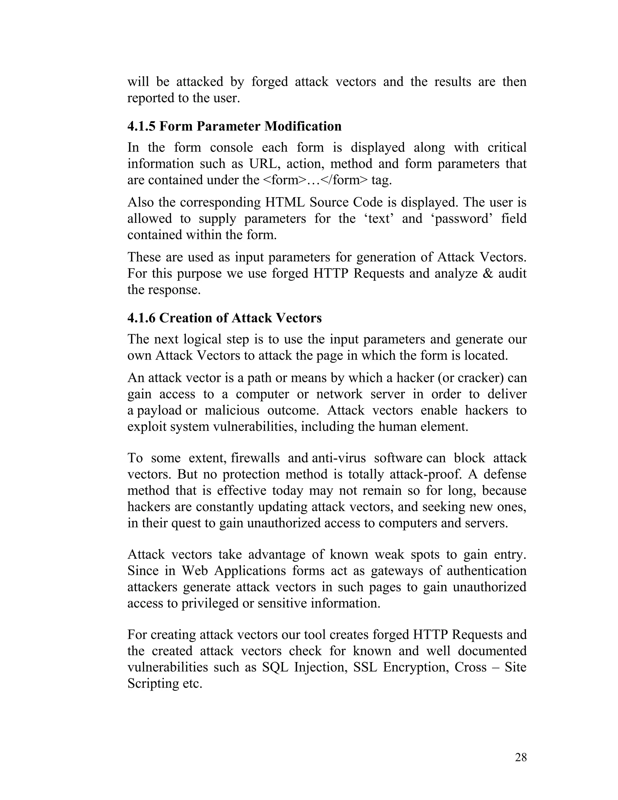 will be attacked by forged attack vectors and the results are then
reported to the user.
4.1.5 Form Parameter Modification
In the form console each form is displayed along with critical
information such as URL, action, method and form parameters that
are contained under the <form>…</form> tag.
Also the corresponding HTML Source Code is displayed. The user is
allowed to supply parameters for the ‘text’ and ‘password’ field
contained within the form.
These are used as input parameters for generation of Attack Vectors.
For this purpose we use forged HTTP Requests and analyze & audit
the response.
4.1.6 Creation of Attack Vectors
The next logical step is to use the input parameters and generate our
own Attack Vectors to attack the page in which the form is located.
An attack vector is a path or means by which a hacker (or cracker) can
gain access to a computer or network server in order to deliver
a payload or malicious outcome. Attack vectors enable hackers to
exploit system vulnerabilities, including the human element.
To some extent, firewalls and anti-virus software can block attack
vectors. But no protection method is totally attack-proof. A defense
method that is effective today may not remain so for long, because
hackers are constantly updating attack vectors, and seeking new ones,
in their quest to gain unauthorized access to computers and servers.
Attack vectors take advantage of known weak spots to gain entry.
Since in Web Applications forms act as gateways of authentication
attackers generate attack vectors in such pages to gain unauthorized
access to privileged or sensitive information.
For creating attack vectors our tool creates forged HTTP Requests and
the created attack vectors check for known and well documented
vulnerabilities such as SQL Injection, SSL Encryption, Cross – Site
Scripting etc.
28
 