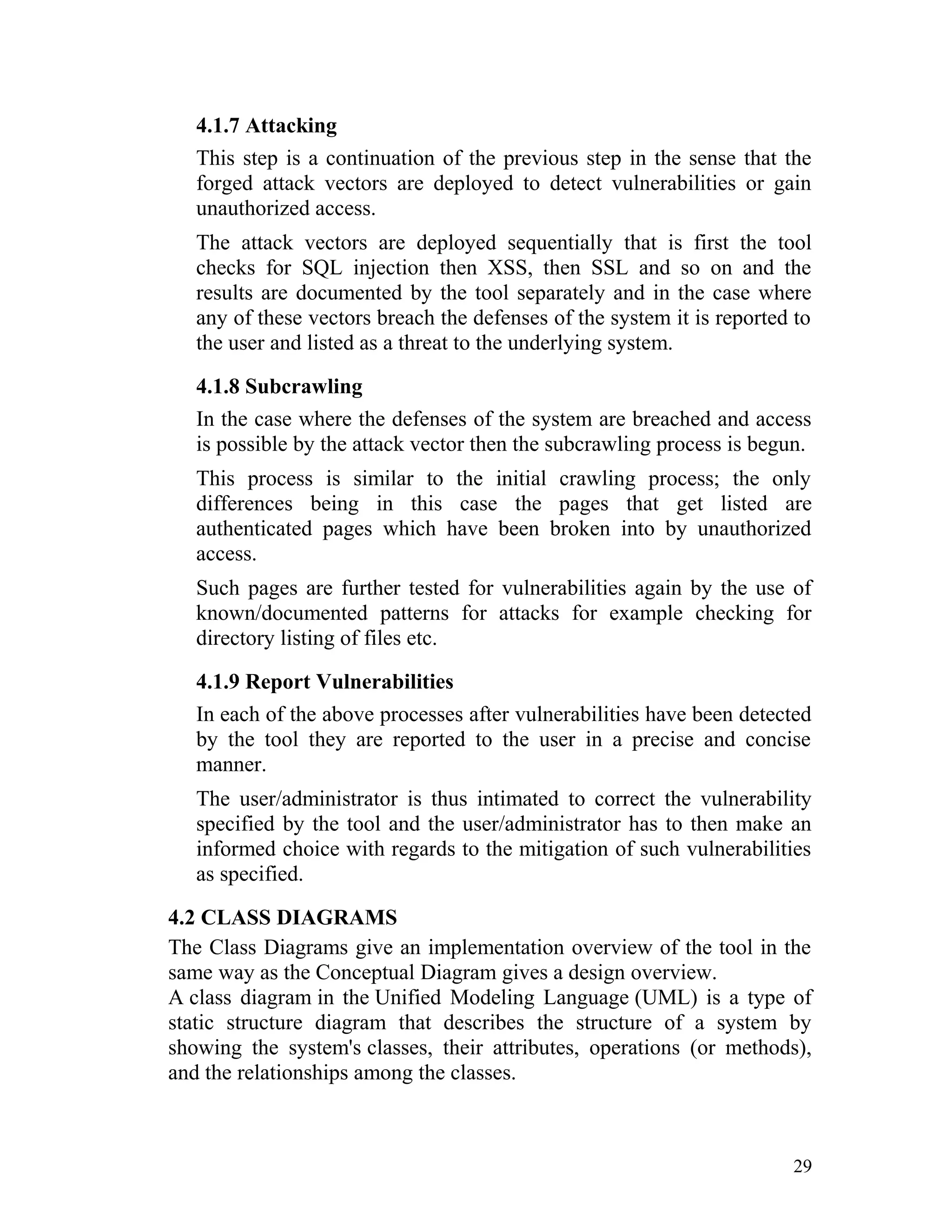 4.1.7 Attacking
This step is a continuation of the previous step in the sense that the
forged attack vectors are deployed to detect vulnerabilities or gain
unauthorized access.
The attack vectors are deployed sequentially that is first the tool
checks for SQL injection then XSS, then SSL and so on and the
results are documented by the tool separately and in the case where
any of these vectors breach the defenses of the system it is reported to
the user and listed as a threat to the underlying system.
4.1.8 Subcrawling
In the case where the defenses of the system are breached and access
is possible by the attack vector then the subcrawling process is begun.
This process is similar to the initial crawling process; the only
differences being in this case the pages that get listed are
authenticated pages which have been broken into by unauthorized
access.
Such pages are further tested for vulnerabilities again by the use of
known/documented patterns for attacks for example checking for
directory listing of files etc.
4.1.9 Report Vulnerabilities
In each of the above processes after vulnerabilities have been detected
by the tool they are reported to the user in a precise and concise
manner.
The user/administrator is thus intimated to correct the vulnerability
specified by the tool and the user/administrator has to then make an
informed choice with regards to the mitigation of such vulnerabilities
as specified.
4.2 CLASS DIAGRAMS
The Class Diagrams give an implementation overview of the tool in the
same way as the Conceptual Diagram gives a design overview.
A class diagram in the Unified Modeling Language (UML) is a type of
static structure diagram that describes the structure of a system by
showing the system's classes, their attributes, operations (or methods),
and the relationships among the classes.
29
 