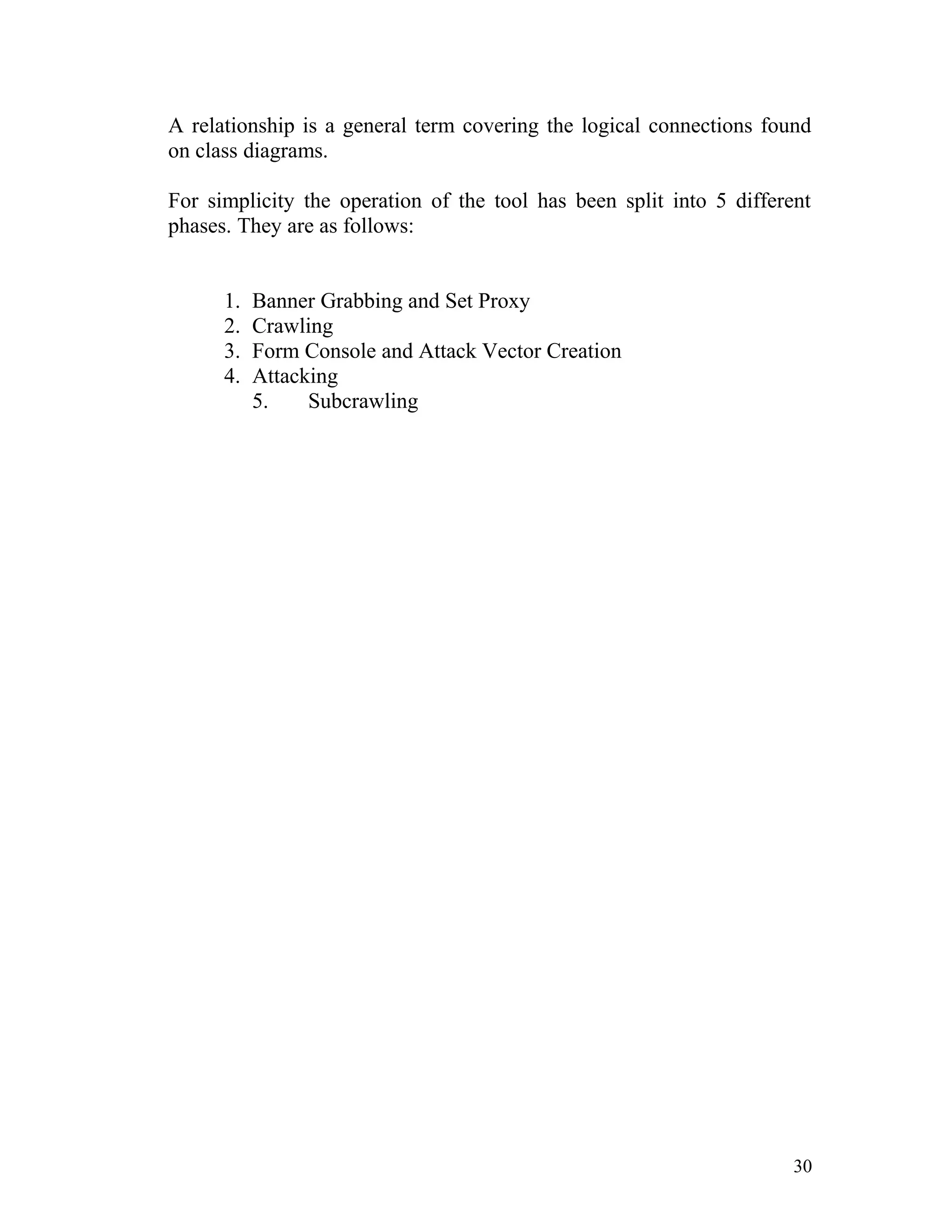 A relationship is a general term covering the logical connections found
on class diagrams.
For simplicity the operation of the tool has been split into 5 different
phases. They are as follows:
1. Banner Grabbing and Set Proxy
2. Crawling
3. Form Console and Attack Vector Creation
4. Attacking
5. Subcrawling
30
 