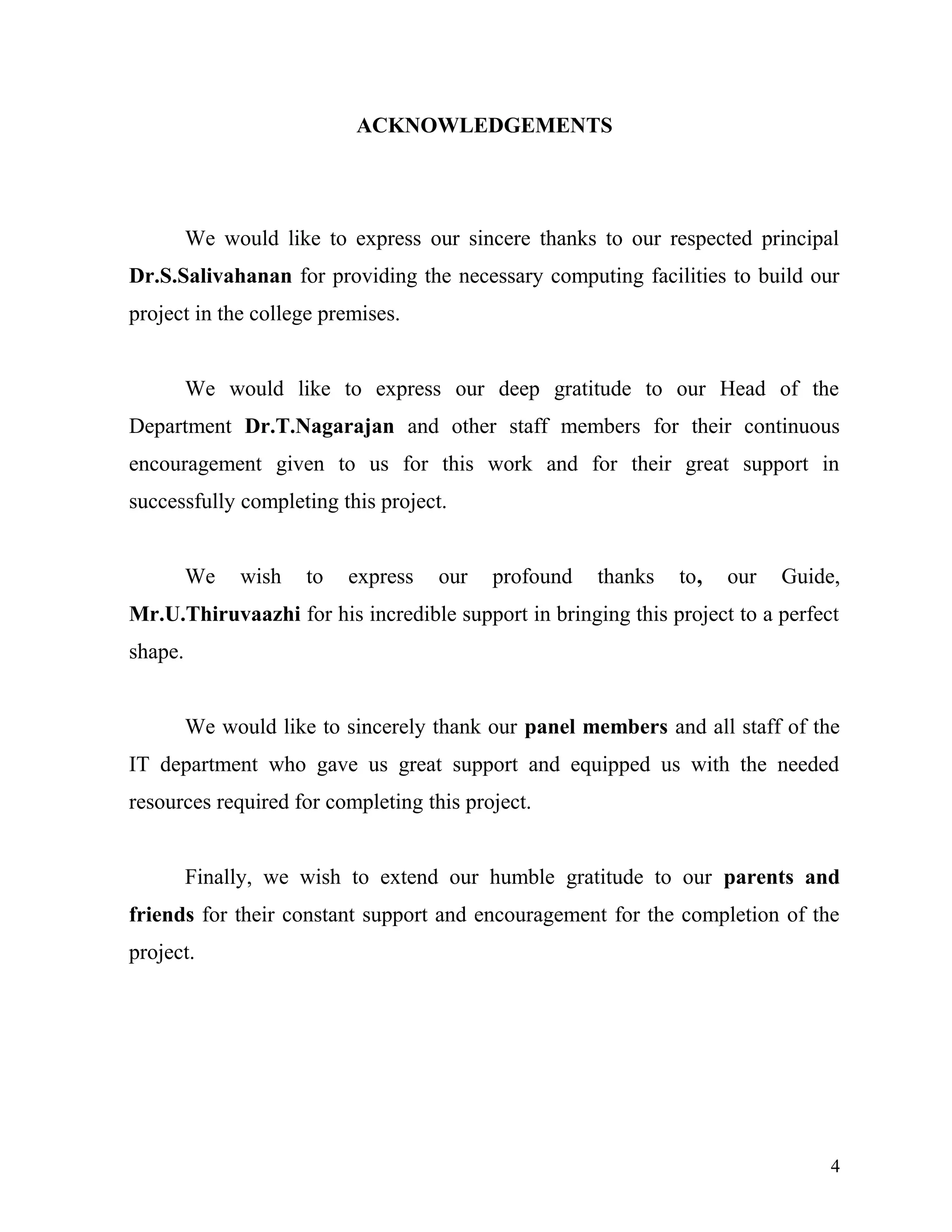 ACKNOWLEDGEMENTS
We would like to express our sincere thanks to our respected principal
Dr.S.Salivahanan for providing the necessary computing facilities to build our
project in the college premises.
We would like to express our deep gratitude to our Head of the
Department Dr.T.Nagarajan and other staff members for their continuous
encouragement given to us for this work and for their great support in
successfully completing this project.
We wish to express our profound thanks to, our Guide,
Mr.U.Thiruvaazhi for his incredible support in bringing this project to a perfect
shape.
We would like to sincerely thank our panel members and all staff of the
IT department who gave us great support and equipped us with the needed
resources required for completing this project.
Finally, we wish to extend our humble gratitude to our parents and
friends for their constant support and encouragement for the completion of the
project.
4
 