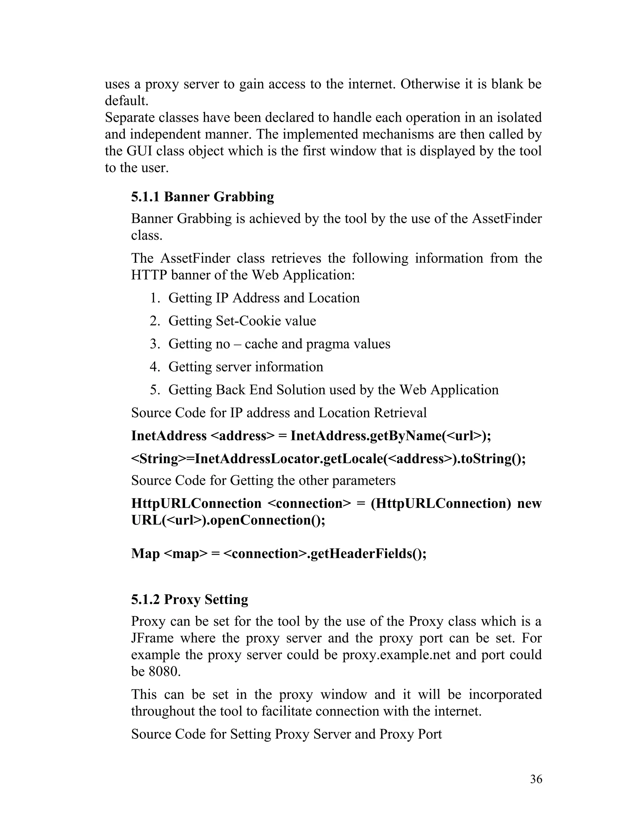 uses a proxy server to gain access to the internet. Otherwise it is blank be
default.
Separate classes have been declared to handle each operation in an isolated
and independent manner. The implemented mechanisms are then called by
the GUI class object which is the first window that is displayed by the tool
to the user.
5.1.1 Banner Grabbing
Banner Grabbing is achieved by the tool by the use of the AssetFinder
class.
The AssetFinder class retrieves the following information from the
HTTP banner of the Web Application:
1. Getting IP Address and Location
2. Getting Set-Cookie value
3. Getting no – cache and pragma values
4. Getting server information
5. Getting Back End Solution used by the Web Application
Source Code for IP address and Location Retrieval
InetAddress <address> = InetAddress.getByName(<url>);
<String>=InetAddressLocator.getLocale(<address>).toString();
Source Code for Getting the other parameters
HttpURLConnection <connection> = (HttpURLConnection) new
URL(<url>).openConnection();
Map <map> = <connection>.getHeaderFields();
5.1.2 Proxy Setting
Proxy can be set for the tool by the use of the Proxy class which is a
JFrame where the proxy server and the proxy port can be set. For
example the proxy server could be proxy.example.net and port could
be 8080.
This can be set in the proxy window and it will be incorporated
throughout the tool to facilitate connection with the internet.
Source Code for Setting Proxy Server and Proxy Port
36
 