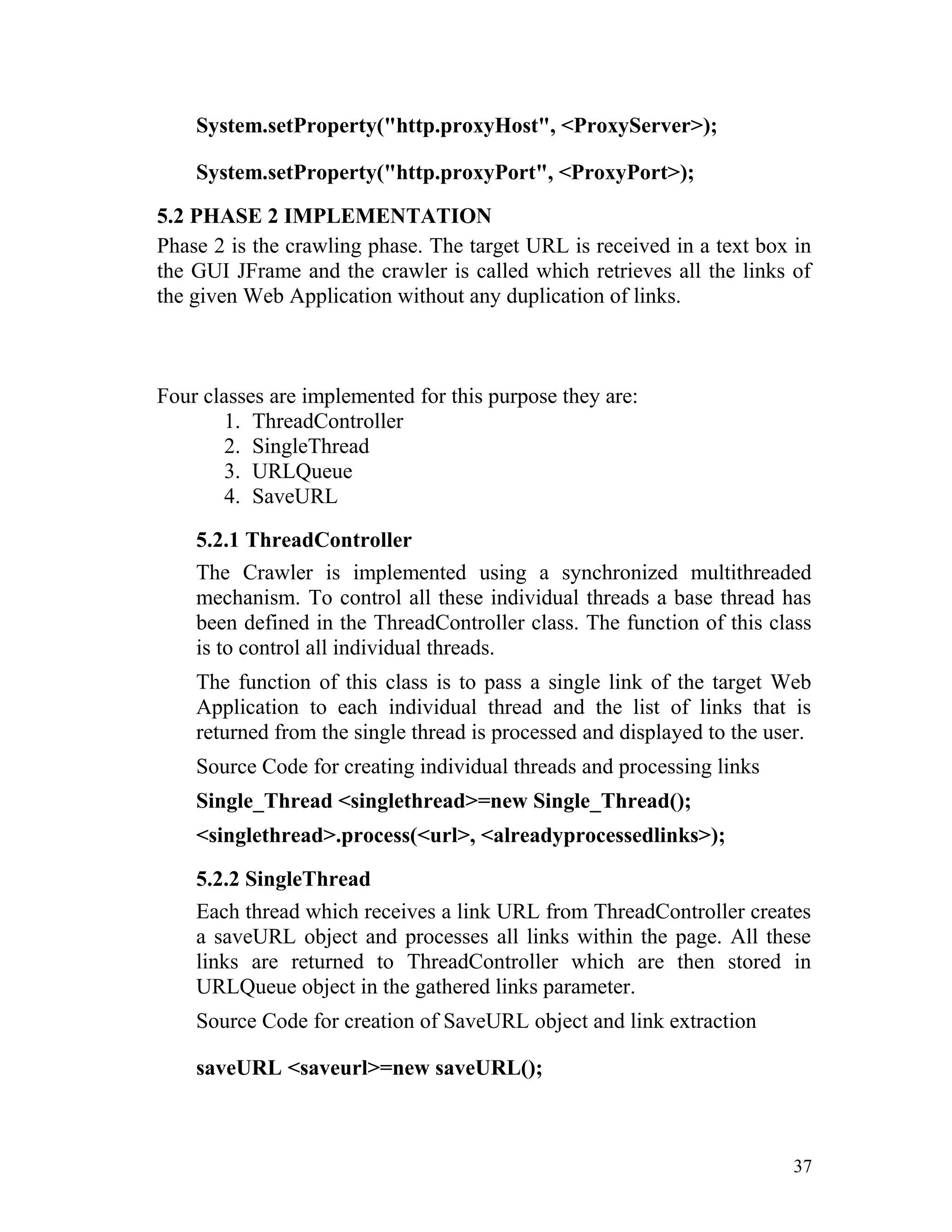System.setProperty("http.proxyHost", <ProxyServer>);
System.setProperty("http.proxyPort", <ProxyPort>);
5.2 PHASE 2 IMPLEMENTATION
Phase 2 is the crawling phase. The target URL is received in a text box in
the GUI JFrame and the crawler is called which retrieves all the links of
the given Web Application without any duplication of links.
Four classes are implemented for this purpose they are:
1. ThreadController
2. SingleThread
3. URLQueue
4. SaveURL
5.2.1 ThreadController
The Crawler is implemented using a synchronized multithreaded
mechanism. To control all these individual threads a base thread has
been defined in the ThreadController class. The function of this class
is to control all individual threads.
The function of this class is to pass a single link of the target Web
Application to each individual thread and the list of links that is
returned from the single thread is processed and displayed to the user.
Source Code for creating individual threads and processing links
Single_Thread <singlethread>=new Single_Thread();
<singlethread>.process(<url>, <alreadyprocessedlinks>);
5.2.2 SingleThread
Each thread which receives a link URL from ThreadController creates
a saveURL object and processes all links within the page. All these
links are returned to ThreadController which are then stored in
URLQueue object in the gathered links parameter.
Source Code for creation of SaveURL object and link extraction
saveURL <saveurl>=new saveURL();
37
 