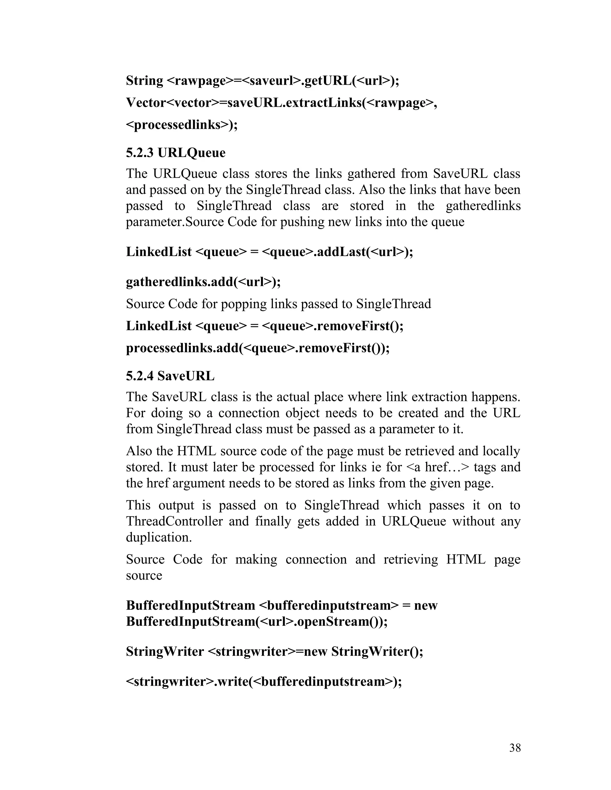 String <rawpage>=<saveurl>.getURL(<url>);
Vector<vector>=saveURL.extractLinks(<rawpage>,
<processedlinks>);
5.2.3 URLQueue
The URLQueue class stores the links gathered from SaveURL class
and passed on by the SingleThread class. Also the links that have been
passed to SingleThread class are stored in the gatheredlinks
parameter.Source Code for pushing new links into the queue
LinkedList <queue> = <queue>.addLast(<url>);
gatheredlinks.add(<url>);
Source Code for popping links passed to SingleThread
LinkedList <queue> = <queue>.removeFirst();
processedlinks.add(<queue>.removeFirst());
5.2.4 SaveURL
The SaveURL class is the actual place where link extraction happens.
For doing so a connection object needs to be created and the URL
from SingleThread class must be passed as a parameter to it.
Also the HTML source code of the page must be retrieved and locally
stored. It must later be processed for links ie for <a href…> tags and
the href argument needs to be stored as links from the given page.
This output is passed on to SingleThread which passes it on to
ThreadController and finally gets added in URLQueue without any
duplication.
Source Code for making connection and retrieving HTML page
source
BufferedInputStream <bufferedinputstream> = new
BufferedInputStream(<url>.openStream());
StringWriter <stringwriter>=new StringWriter();
<stringwriter>.write(<bufferedinputstream>);
38
 
