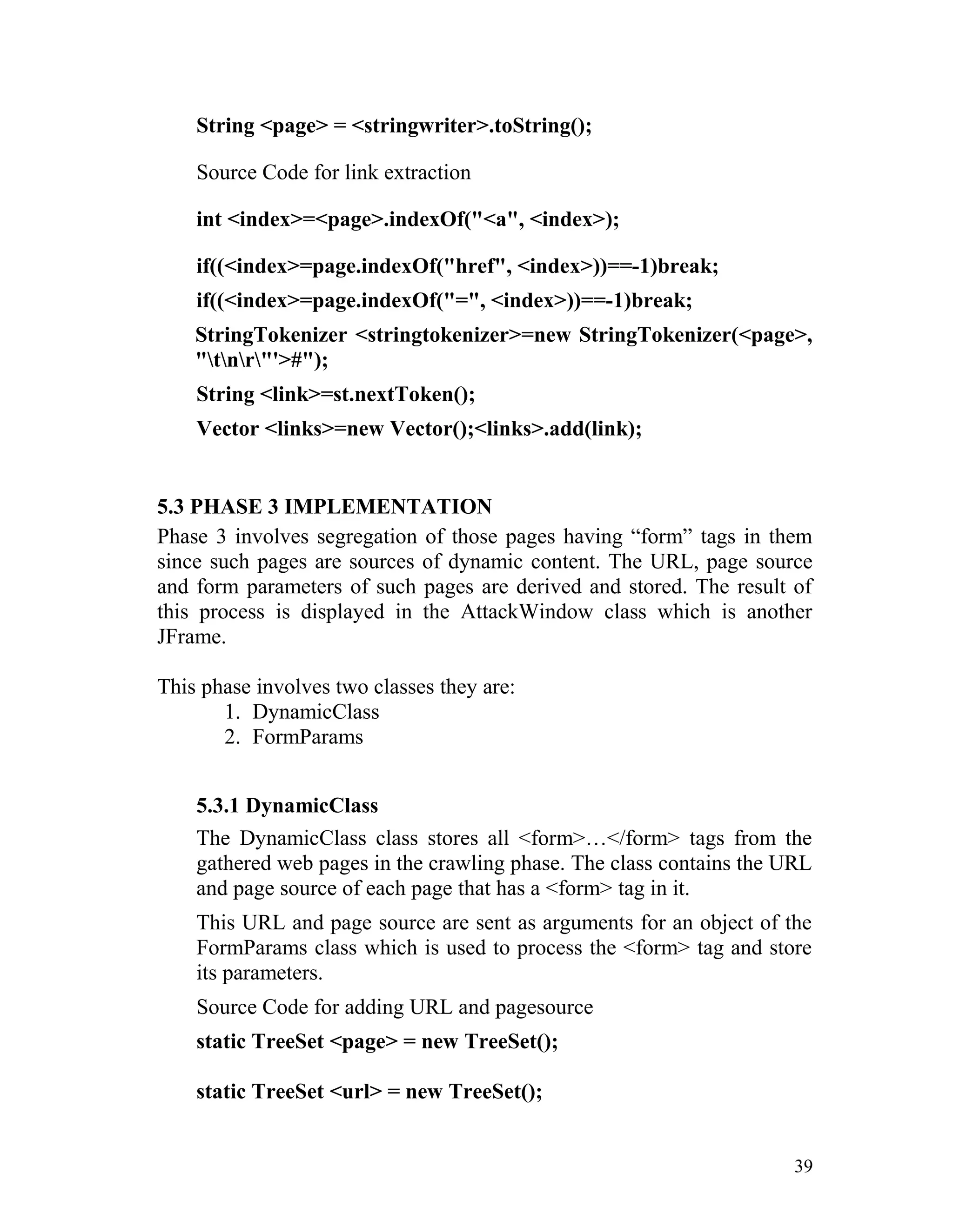 String <page> = <stringwriter>.toString();
Source Code for link extraction
int <index>=<page>.indexOf("<a", <index>);
if((<index>=page.indexOf("href", <index>))==-1)break;
if((<index>=page.indexOf("=", <index>))==-1)break;
StringTokenizer <stringtokenizer>=new StringTokenizer(<page>,
"tnr"'>#");
String <link>=st.nextToken();
Vector <links>=new Vector();<links>.add(link);
5.3 PHASE 3 IMPLEMENTATION
Phase 3 involves segregation of those pages having “form” tags in them
since such pages are sources of dynamic content. The URL, page source
and form parameters of such pages are derived and stored. The result of
this process is displayed in the AttackWindow class which is another
JFrame.
This phase involves two classes they are:
1. DynamicClass
2. FormParams
5.3.1 DynamicClass
The DynamicClass class stores all <form>…</form> tags from the
gathered web pages in the crawling phase. The class contains the URL
and page source of each page that has a <form> tag in it.
This URL and page source are sent as arguments for an object of the
FormParams class which is used to process the <form> tag and store
its parameters.
Source Code for adding URL and pagesource
static TreeSet <page> = new TreeSet();
static TreeSet <url> = new TreeSet();
39
 