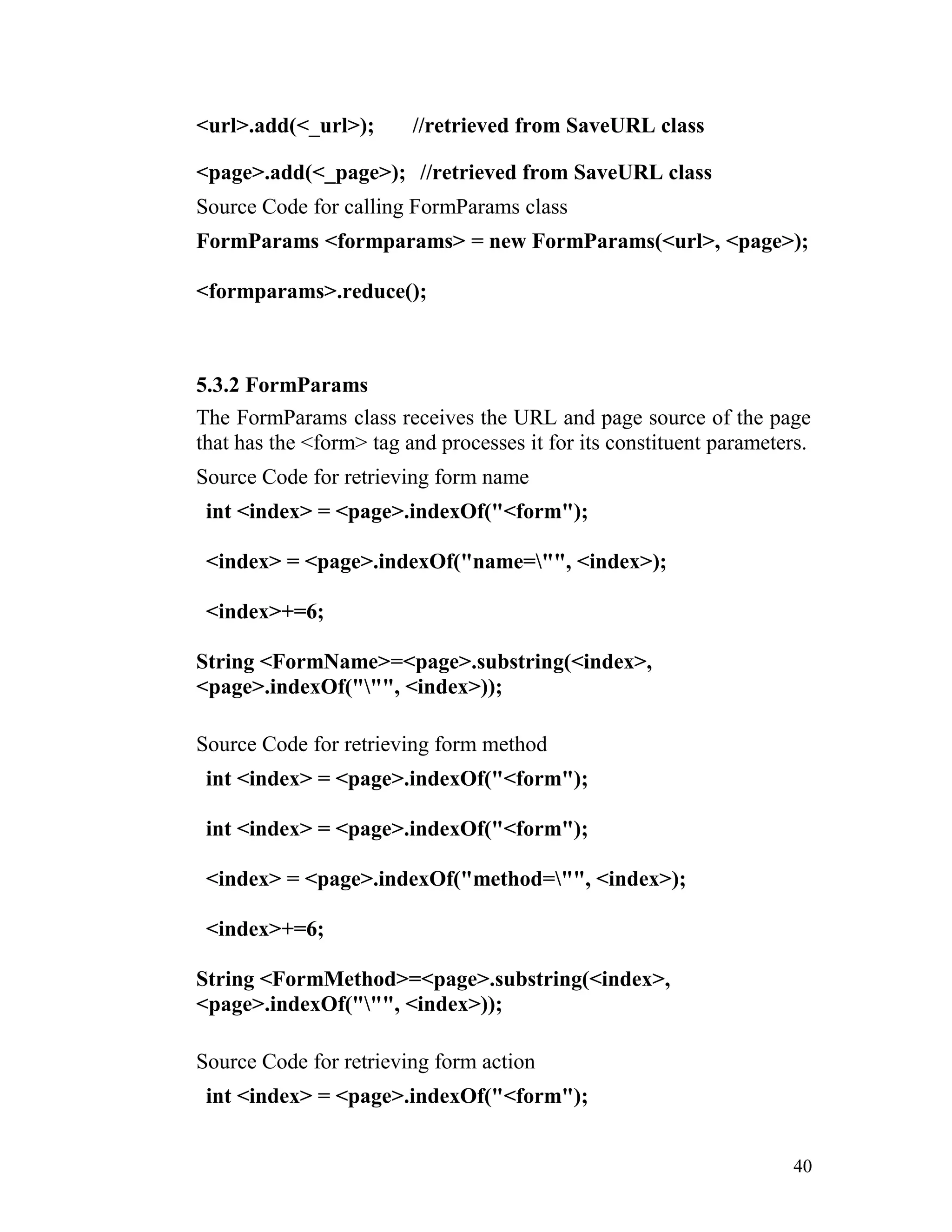 <url>.add(<_url>); //retrieved from SaveURL class
<page>.add(<_page>); //retrieved from SaveURL class
Source Code for calling FormParams class
FormParams <formparams> = new FormParams(<url>, <page>);
<formparams>.reduce();
5.3.2 FormParams
The FormParams class receives the URL and page source of the page
that has the <form> tag and processes it for its constituent parameters.
Source Code for retrieving form name
int <index> = <page>.indexOf("<form");
<index> = <page>.indexOf("name="", <index>);
<index>+=6;
String <FormName>=<page>.substring(<index>,
<page>.indexOf(""", <index>));
Source Code for retrieving form method
int <index> = <page>.indexOf("<form");
int <index> = <page>.indexOf("<form");
<index> = <page>.indexOf("method="", <index>);
<index>+=6;
String <FormMethod>=<page>.substring(<index>,
<page>.indexOf(""", <index>));
Source Code for retrieving form action
int <index> = <page>.indexOf("<form");
40
 