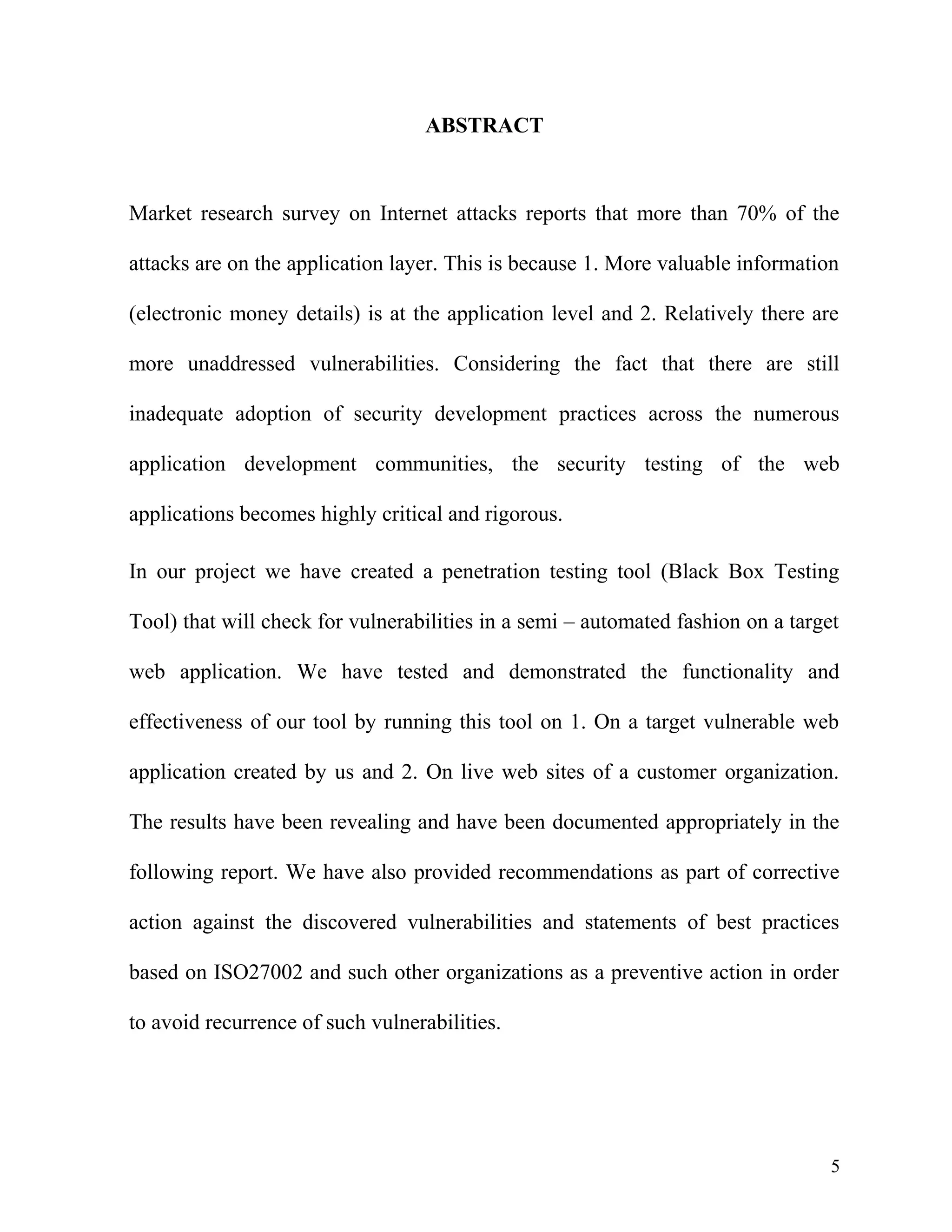 ABSTRACT
Market research survey on Internet attacks reports that more than 70% of the
attacks are on the application layer. This is because 1. More valuable information
(electronic money details) is at the application level and 2. Relatively there are
more unaddressed vulnerabilities. Considering the fact that there are still
inadequate adoption of security development practices across the numerous
application development communities, the security testing of the web
applications becomes highly critical and rigorous.
In our project we have created a penetration testing tool (Black Box Testing
Tool) that will check for vulnerabilities in a semi – automated fashion on a target
web application. We have tested and demonstrated the functionality and
effectiveness of our tool by running this tool on 1. On a target vulnerable web
application created by us and 2. On live web sites of a customer organization.
The results have been revealing and have been documented appropriately in the
following report. We have also provided recommendations as part of corrective
action against the discovered vulnerabilities and statements of best practices
based on ISO27002 and such other organizations as a preventive action in order
to avoid recurrence of such vulnerabilities.
5
 