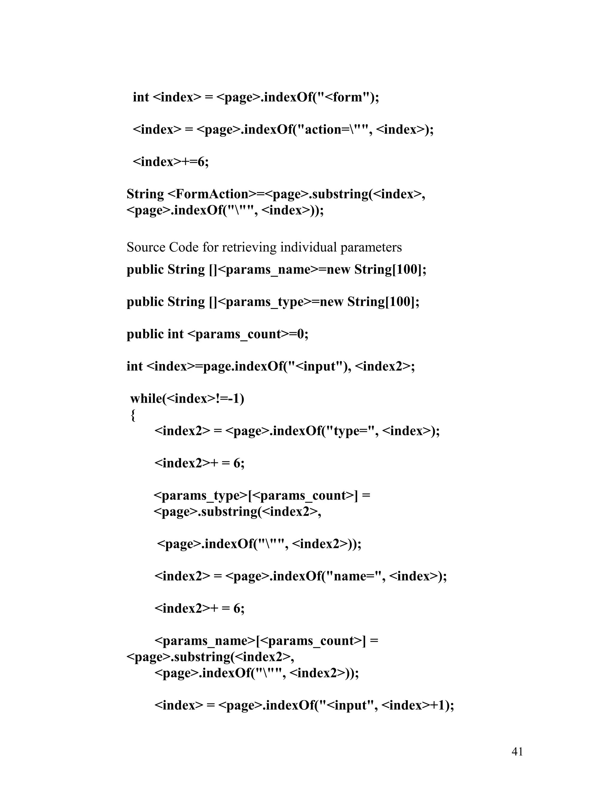 int <index> = <page>.indexOf("<form");
<index> = <page>.indexOf("action="", <index>);
<index>+=6;
String <FormAction>=<page>.substring(<index>,
<page>.indexOf(""", <index>));
Source Code for retrieving individual parameters
public String []<params_name>=new String[100];
public String []<params_type>=new String[100];
public int <params_count>=0;
int <index>=page.indexOf("<input"), <index2>;
while(<index>!=-1)
{
<index2> = <page>.indexOf("type=", <index>);
<index2>+ = 6;
<params_type>[<params_count>] =
<page>.substring(<index2>,
<page>.indexOf(""", <index2>));
<index2> = <page>.indexOf("name=", <index>);
<index2>+ = 6;
<params_name>[<params_count>] =
<page>.substring(<index2>,
<page>.indexOf(""", <index2>));
<index> = <page>.indexOf("<input", <index>+1);
41
 