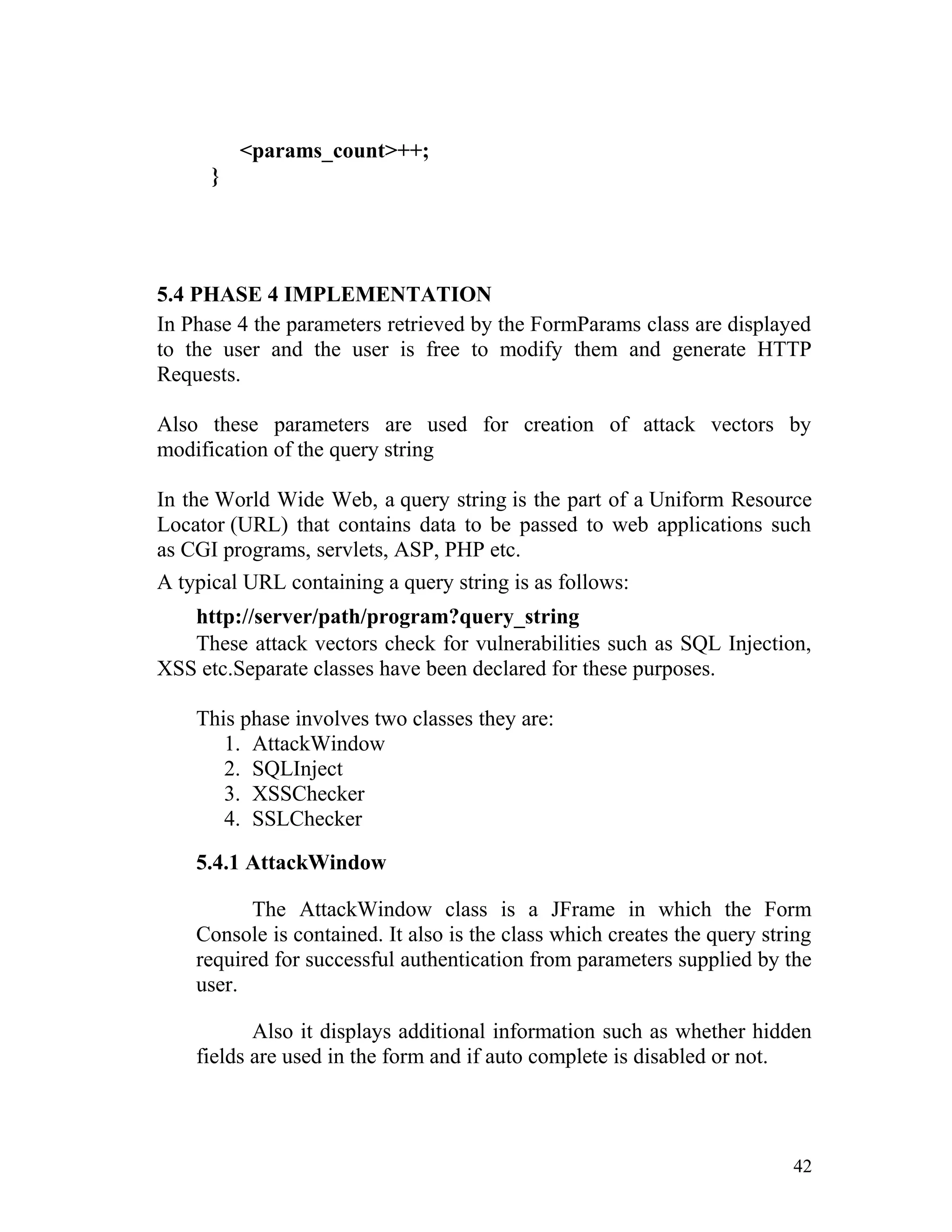 <params_count>++;
}
5.4 PHASE 4 IMPLEMENTATION
In Phase 4 the parameters retrieved by the FormParams class are displayed
to the user and the user is free to modify them and generate HTTP
Requests.
Also these parameters are used for creation of attack vectors by
modification of the query string
In the World Wide Web, a query string is the part of a Uniform Resource
Locator (URL) that contains data to be passed to web applications such
as CGI programs, servlets, ASP, PHP etc.
A typical URL containing a query string is as follows:
http://server/path/program?query_string
These attack vectors check for vulnerabilities such as SQL Injection,
XSS etc.Separate classes have been declared for these purposes.
This phase involves two classes they are:
1. AttackWindow
2. SQLInject
3. XSSChecker
4. SSLChecker
5.4.1 AttackWindow
The AttackWindow class is a JFrame in which the Form
Console is contained. It also is the class which creates the query string
required for successful authentication from parameters supplied by the
user.
Also it displays additional information such as whether hidden
fields are used in the form and if auto complete is disabled or not.
42
 