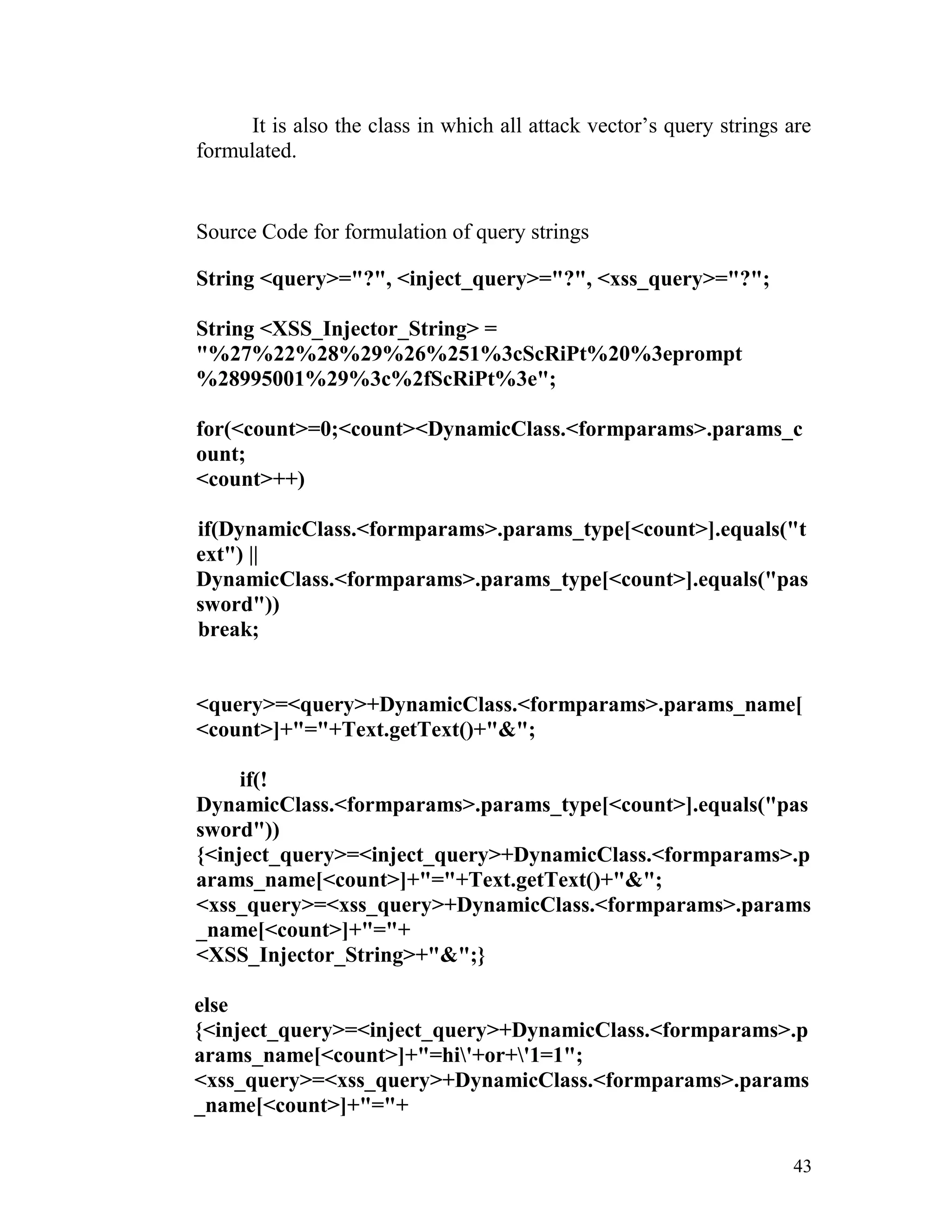 It is also the class in which all attack vector’s query strings are
formulated.
Source Code for formulation of query strings
String <query>="?", <inject_query>="?", <xss_query>="?";
String <XSS_Injector_String> =
"%27%22%28%29%26%251%3cScRiPt%20%3eprompt
%28995001%29%3c%2fScRiPt%3e";
for(<count>=0;<count><DynamicClass.<formparams>.params_c
ount;
<count>++)
if(DynamicClass.<formparams>.params_type[<count>].equals("t
ext") ||
DynamicClass.<formparams>.params_type[<count>].equals("pas
sword"))
break;
<query>=<query>+DynamicClass.<formparams>.params_name[
<count>]+"="+Text.getText()+"&";
if(!
DynamicClass.<formparams>.params_type[<count>].equals("pas
sword"))
{<inject_query>=<inject_query>+DynamicClass.<formparams>.p
arams_name[<count>]+"="+Text.getText()+"&";
<xss_query>=<xss_query>+DynamicClass.<formparams>.params
_name[<count>]+"="+
<XSS_Injector_String>+"&";}
else
{<inject_query>=<inject_query>+DynamicClass.<formparams>.p
arams_name[<count>]+"=hi'+or+'1=1";
<xss_query>=<xss_query>+DynamicClass.<formparams>.params
_name[<count>]+"="+
43
 