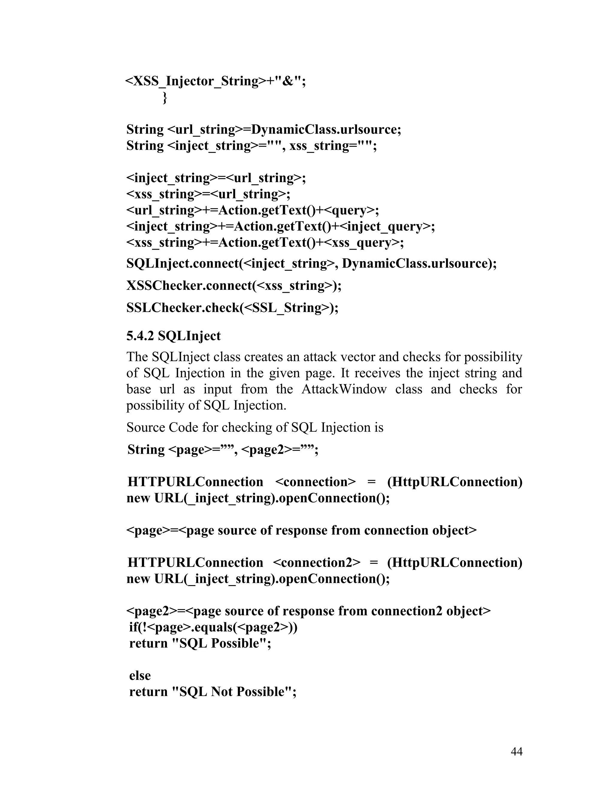 <XSS_Injector_String>+"&";
}
String <url_string>=DynamicClass.urlsource;
String <inject_string>="", xss_string="";
<inject_string>=<url_string>;
<xss_string>=<url_string>;
<url_string>+=Action.getText()+<query>;
<inject_string>+=Action.getText()+<inject_query>;
<xss_string>+=Action.getText()+<xss_query>;
SQLInject.connect(<inject_string>, DynamicClass.urlsource);
XSSChecker.connect(<xss_string>);
SSLChecker.check(<SSL_String>);
5.4.2 SQLInject
The SQLInject class creates an attack vector and checks for possibility
of SQL Injection in the given page. It receives the inject string and
base url as input from the AttackWindow class and checks for
possibility of SQL Injection.
Source Code for checking of SQL Injection is
String <page>=””, <page2>=””;
HTTPURLConnection <connection> = (HttpURLConnection)
new URL(_inject_string).openConnection();
<page>=<page source of response from connection object>
HTTPURLConnection <connection2> = (HttpURLConnection)
new URL(_inject_string).openConnection();
<page2>=<page source of response from connection2 object>
if(!<page>.equals(<page2>))
return "SQL Possible";
else
return "SQL Not Possible";
44
 