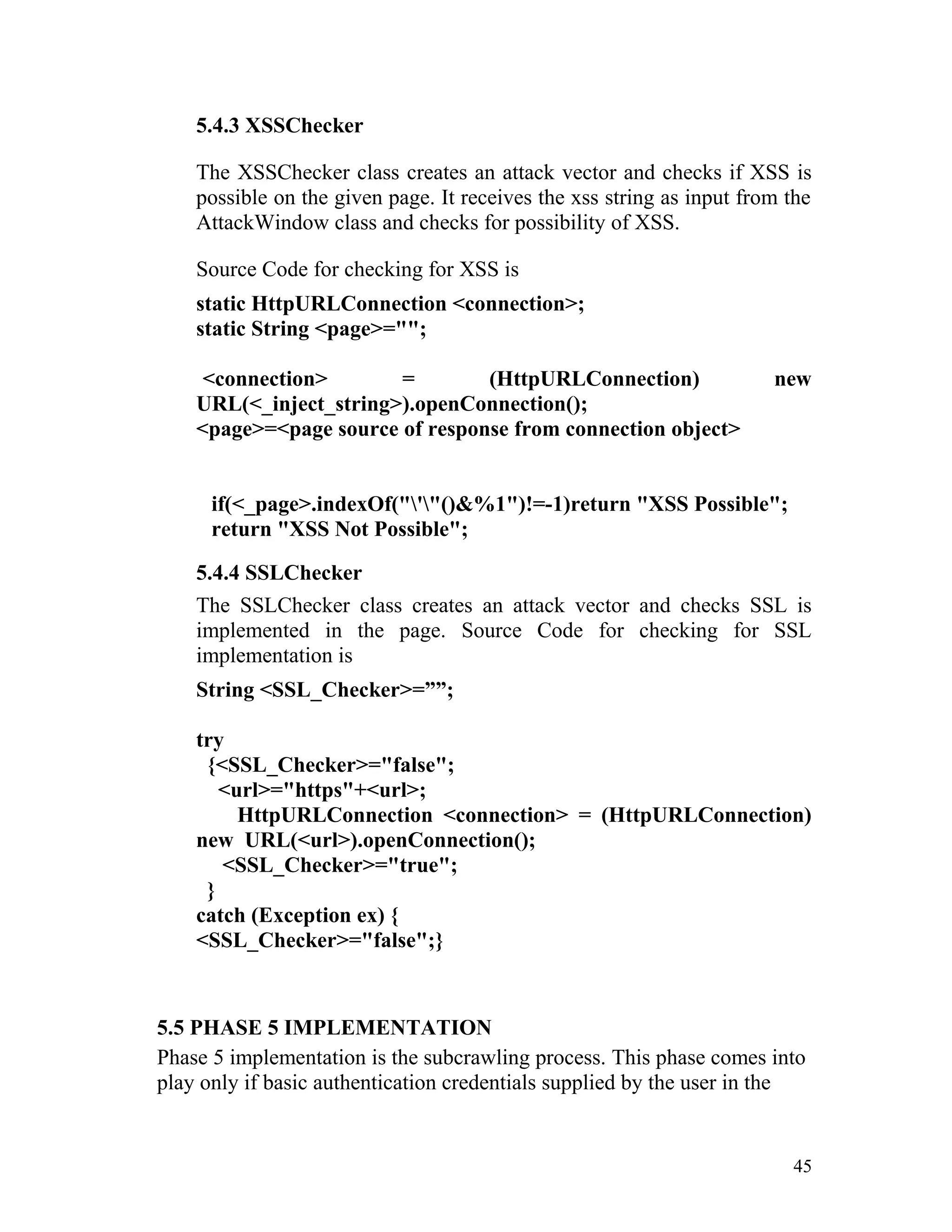 5.4.3 XSSChecker
The XSSChecker class creates an attack vector and checks if XSS is
possible on the given page. It receives the xss string as input from the
AttackWindow class and checks for possibility of XSS.
Source Code for checking for XSS is
static HttpURLConnection <connection>;
static String <page>="";
<connection> = (HttpURLConnection) new
URL(<_inject_string>).openConnection();
<page>=<page source of response from connection object>
if(<_page>.indexOf("'"()&%1")!=-1)return "XSS Possible";
return "XSS Not Possible";
5.4.4 SSLChecker
The SSLChecker class creates an attack vector and checks SSL is
implemented in the page. Source Code for checking for SSL
implementation is
String <SSL_Checker>=””;
try
{<SSL_Checker>="false";
<url>="https"+<url>;
HttpURLConnection <connection> = (HttpURLConnection)
new URL(<url>).openConnection();
<SSL_Checker>="true";
}
catch (Exception ex) {
<SSL_Checker>="false";}
5.5 PHASE 5 IMPLEMENTATION
Phase 5 implementation is the subcrawling process. This phase comes into
play only if basic authentication credentials supplied by the user in the
45
 