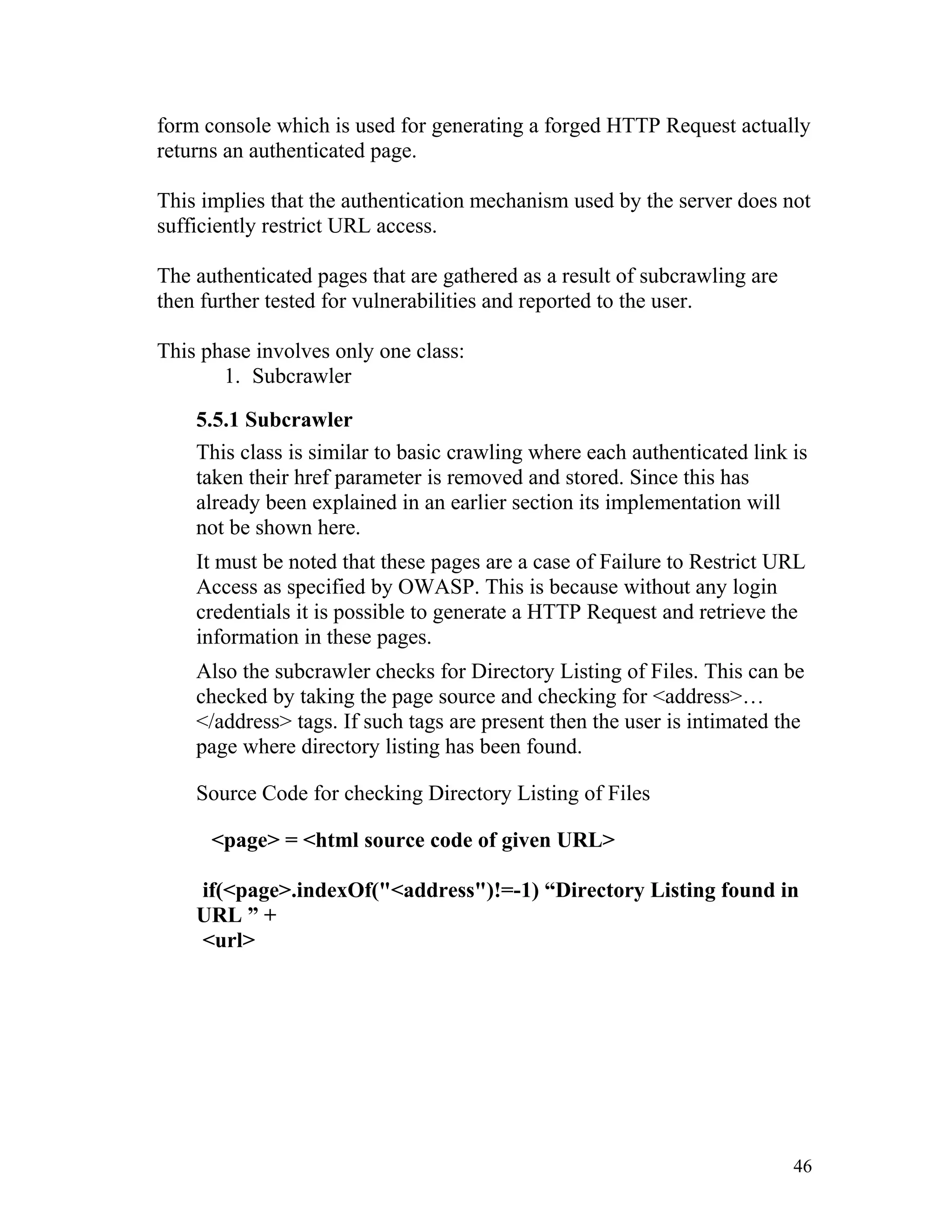 form console which is used for generating a forged HTTP Request actually
returns an authenticated page.
This implies that the authentication mechanism used by the server does not
sufficiently restrict URL access.
The authenticated pages that are gathered as a result of subcrawling are
then further tested for vulnerabilities and reported to the user.
This phase involves only one class:
1. Subcrawler
5.5.1 Subcrawler
This class is similar to basic crawling where each authenticated link is
taken their href parameter is removed and stored. Since this has
already been explained in an earlier section its implementation will
not be shown here.
It must be noted that these pages are a case of Failure to Restrict URL
Access as specified by OWASP. This is because without any login
credentials it is possible to generate a HTTP Request and retrieve the
information in these pages.
Also the subcrawler checks for Directory Listing of Files. This can be
checked by taking the page source and checking for <address>…
</address> tags. If such tags are present then the user is intimated the
page where directory listing has been found.
Source Code for checking Directory Listing of Files
<page> = <html source code of given URL>
if(<page>.indexOf("<address")!=-1) “Directory Listing found in
URL ” +
<url>
46
 