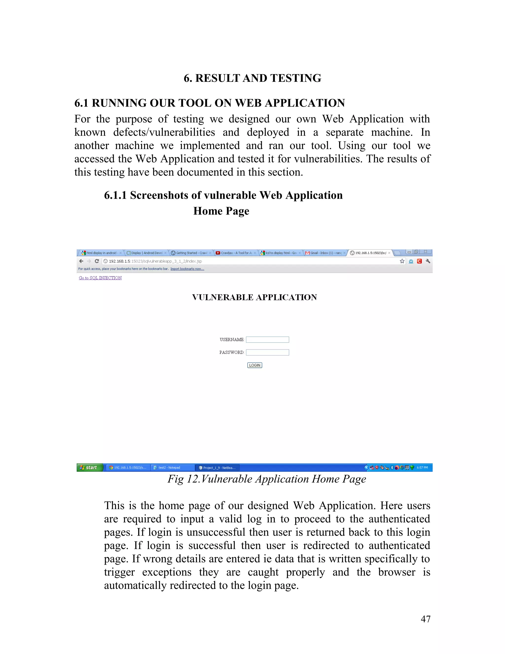 6. RESULT AND TESTING
6.1 RUNNING OUR TOOL ON WEB APPLICATION
For the purpose of testing we designed our own Web Application with
known defects/vulnerabilities and deployed in a separate machine. In
another machine we implemented and ran our tool. Using our tool we
accessed the Web Application and tested it for vulnerabilities. The results of
this testing have been documented in this section.
6.1.1 Screenshots of vulnerable Web Application
Home Page
Fig 12.Vulnerable Application Home Page
This is the home page of our designed Web Application. Here users
are required to input a valid log in to proceed to the authenticated
pages. If login is unsuccessful then user is returned back to this login
page. If login is successful then user is redirected to authenticated
page. If wrong details are entered ie data that is written specifically to
trigger exceptions they are caught properly and the browser is
automatically redirected to the login page.
47
 