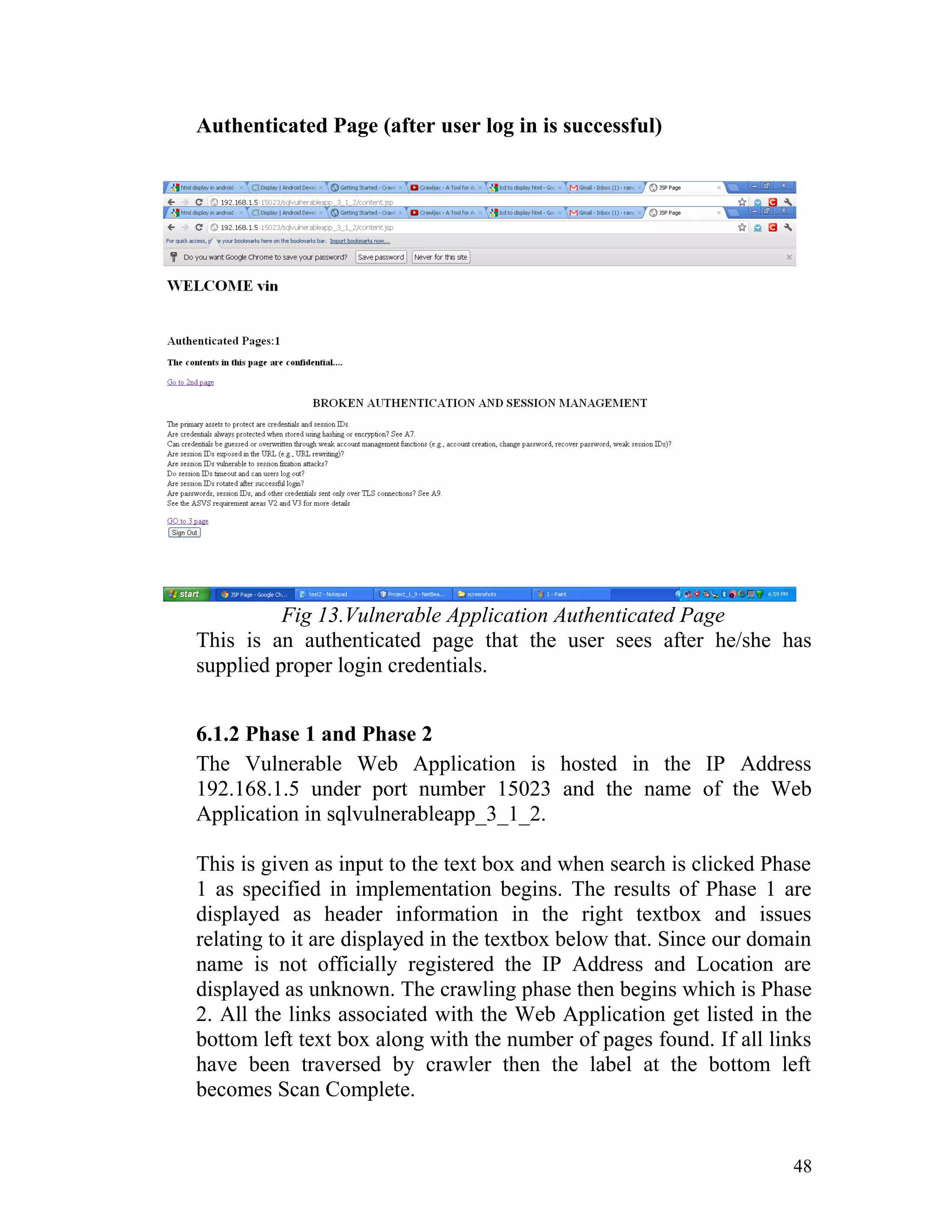Authenticated Page (after user log in is successful)
Fig 13.Vulnerable Application Authenticated Page
This is an authenticated page that the user sees after he/she has
supplied proper login credentials.
6.1.2 Phase 1 and Phase 2
The Vulnerable Web Application is hosted in the IP Address
192.168.1.5 under port number 15023 and the name of the Web
Application in sqlvulnerableapp_3_1_2.
This is given as input to the text box and when search is clicked Phase
1 as specified in implementation begins. The results of Phase 1 are
displayed as header information in the right textbox and issues
relating to it are displayed in the textbox below that. Since our domain
name is not officially registered the IP Address and Location are
displayed as unknown. The crawling phase then begins which is Phase
2. All the links associated with the Web Application get listed in the
bottom left text box along with the number of pages found. If all links
have been traversed by crawler then the label at the bottom left
becomes Scan Complete.
48
 