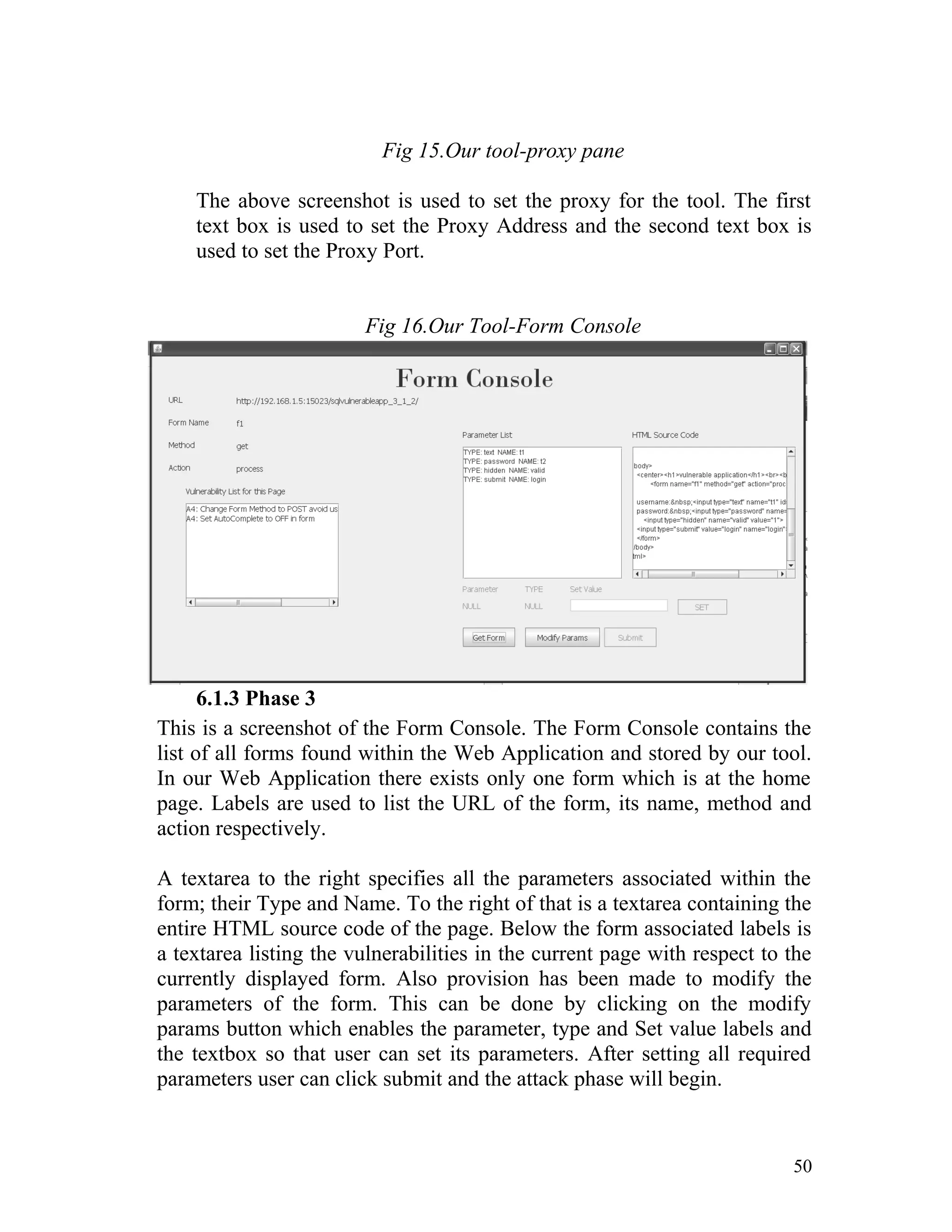 Fig 15.Our tool-proxy pane
The above screenshot is used to set the proxy for the tool. The first
text box is used to set the Proxy Address and the second text box is
used to set the Proxy Port.
Fig 16.Our Tool-Form Console
6.1.3 Phase 3
This is a screenshot of the Form Console. The Form Console contains the
list of all forms found within the Web Application and stored by our tool.
In our Web Application there exists only one form which is at the home
page. Labels are used to list the URL of the form, its name, method and
action respectively.
A textarea to the right specifies all the parameters associated within the
form; their Type and Name. To the right of that is a textarea containing the
entire HTML source code of the page. Below the form associated labels is
a textarea listing the vulnerabilities in the current page with respect to the
currently displayed form. Also provision has been made to modify the
parameters of the form. This can be done by clicking on the modify
params button which enables the parameter, type and Set value labels and
the textbox so that user can set its parameters. After setting all required
parameters user can click submit and the attack phase will begin.
50
 