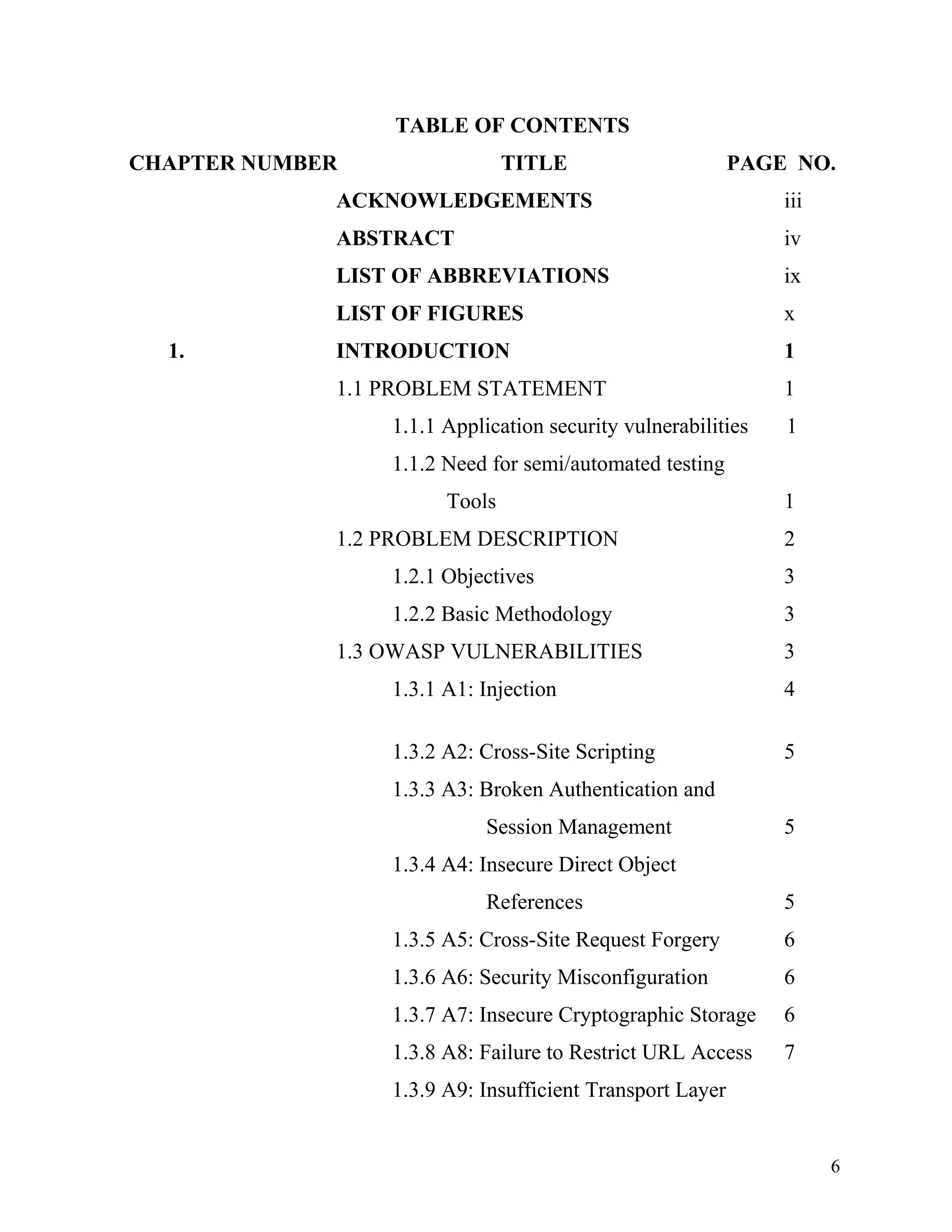 TABLE OF CONTENTS
CHAPTER NUMBER TITLE PAGE NO.
ACKNOWLEDGEMENTS iii
ABSTRACT iv
LIST OF ABBREVIATIONS ix
LIST OF FIGURES x
1. INTRODUCTION 1
1.1 PROBLEM STATEMENT 1
1.1.1 Application security vulnerabilities 1
1.1.2 Need for semi/automated testing
Tools 1
1.2 PROBLEM DESCRIPTION 2
1.2.1 Objectives 3
1.2.2 Basic Methodology 3
1.3 OWASP VULNERABILITIES 3
1.3.1 A1: Injection 4
1.3.2 A2: Cross-Site Scripting 5
1.3.3 A3: Broken Authentication and
Session Management 5
1.3.4 A4: Insecure Direct Object
References 5
1.3.5 A5: Cross-Site Request Forgery 6
1.3.6 A6: Security Misconfiguration 6
1.3.7 A7: Insecure Cryptographic Storage 6
1.3.8 A8: Failure to Restrict URL Access 7
1.3.9 A9: Insufficient Transport Layer
6
 
