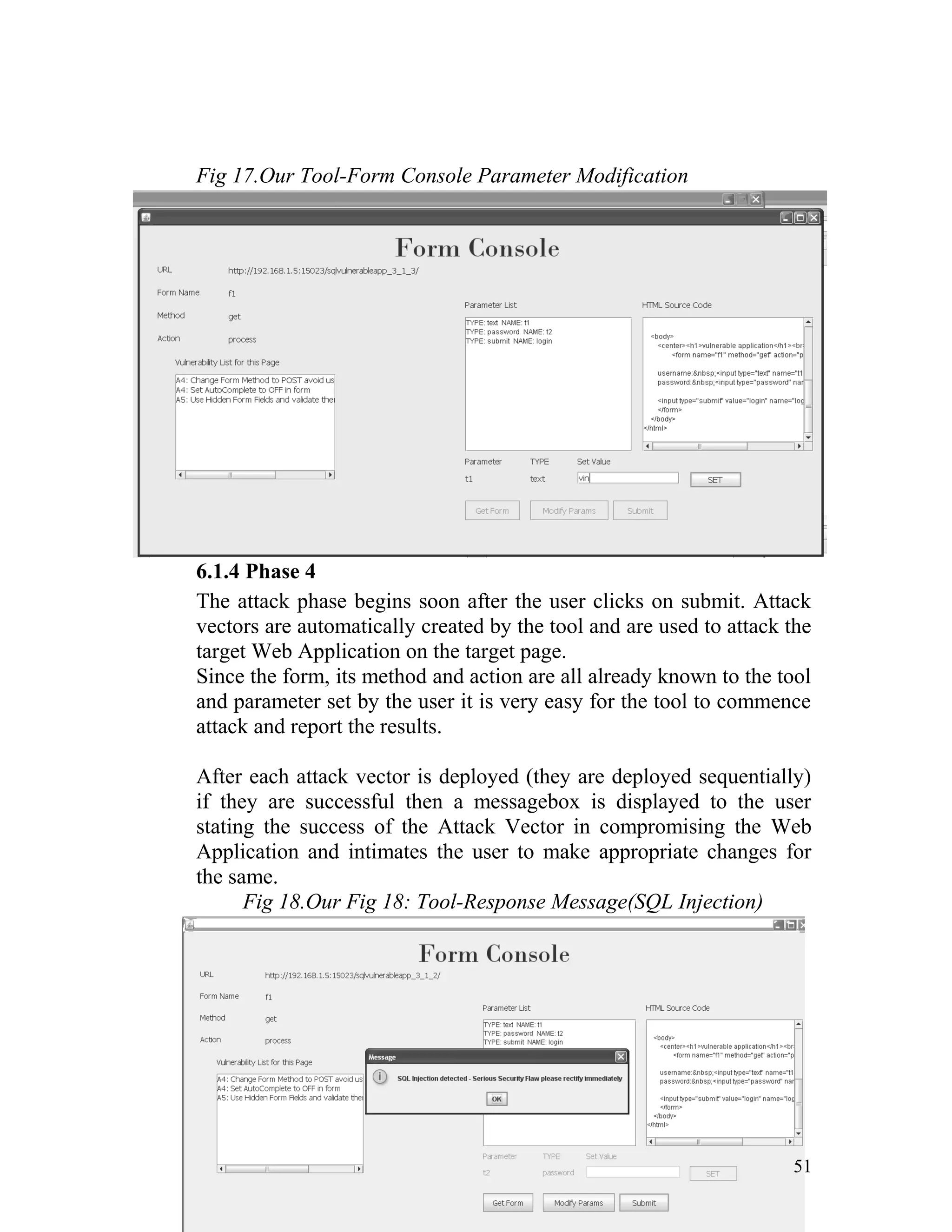 Fig 17.Our Tool-Form Console Parameter Modification
6.1.4 Phase 4
The attack phase begins soon after the user clicks on submit. Attack
vectors are automatically created by the tool and are used to attack the
target Web Application on the target page.
Since the form, its method and action are all already known to the tool
and parameter set by the user it is very easy for the tool to commence
attack and report the results.
After each attack vector is deployed (they are deployed sequentially)
if they are successful then a messagebox is displayed to the user
stating the success of the Attack Vector in compromising the Web
Application and intimates the user to make appropriate changes for
the same.
Fig 18.Our Fig 18: Tool-Response Message(SQL Injection)
51
 