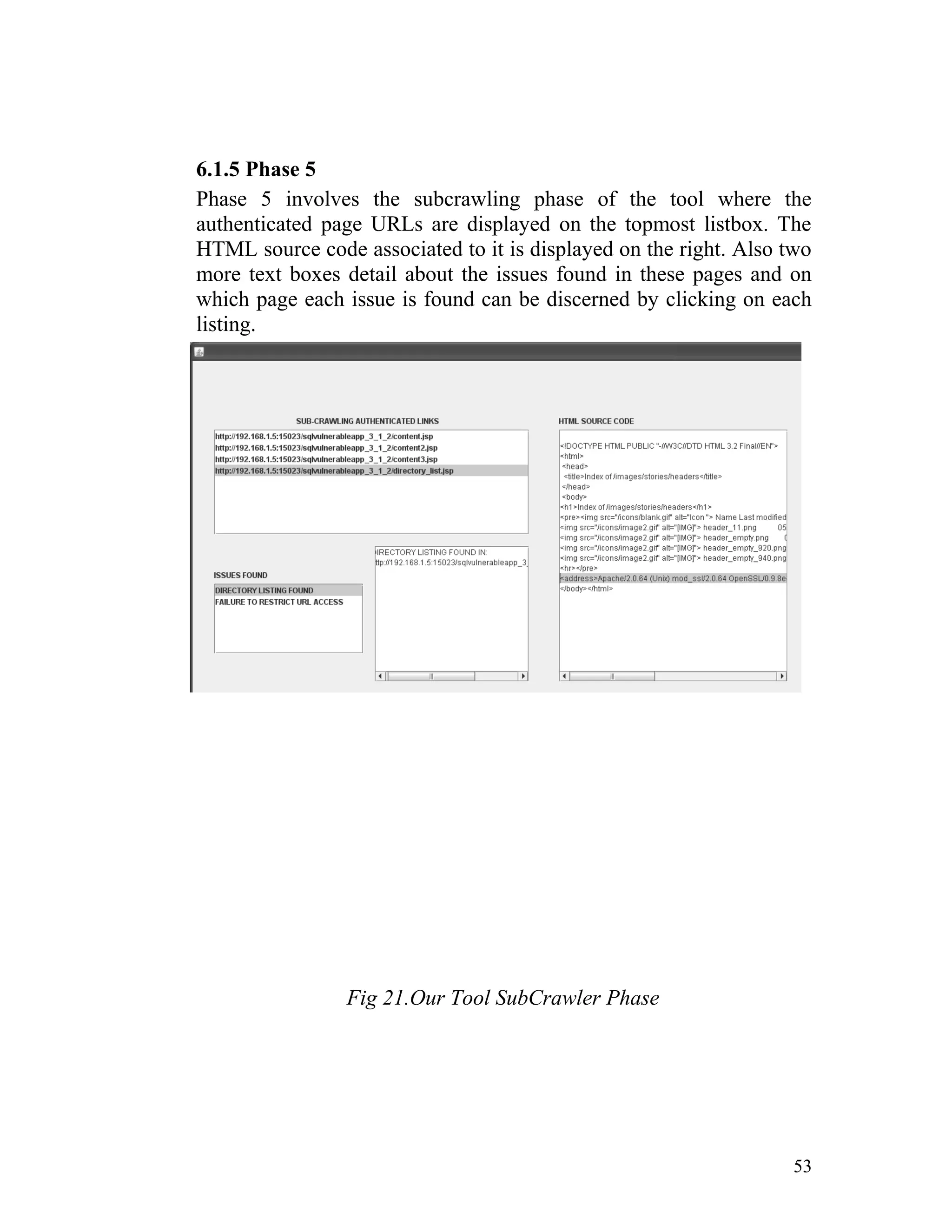 6.1.5 Phase 5
Phase 5 involves the subcrawling phase of the tool where the
authenticated page URLs are displayed on the topmost listbox. The
HTML source code associated to it is displayed on the right. Also two
more text boxes detail about the issues found in these pages and on
which page each issue is found can be discerned by clicking on each
listing.
Fig 21.Our Tool SubCrawler Phase
53
 