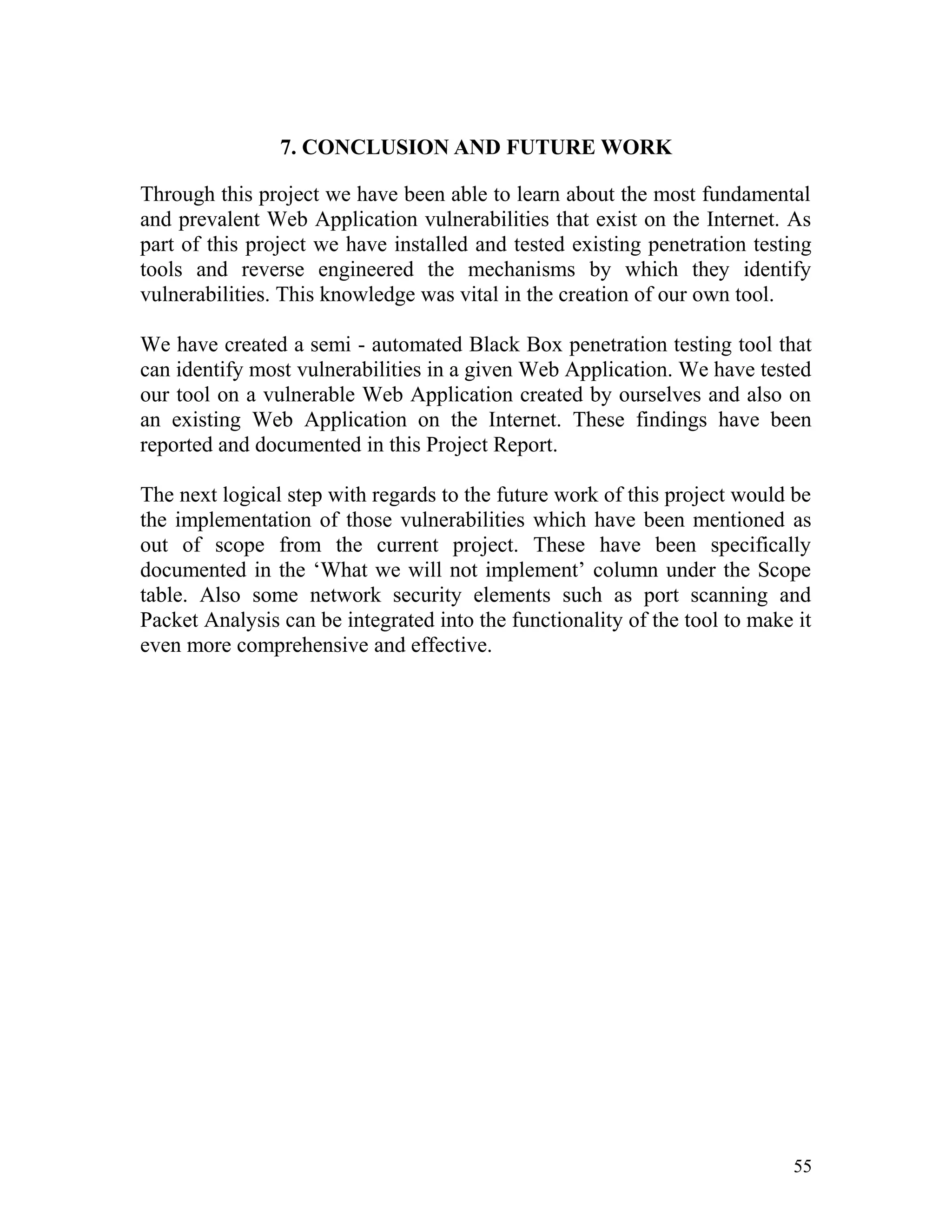 7. CONCLUSION AND FUTURE WORK
Through this project we have been able to learn about the most fundamental
and prevalent Web Application vulnerabilities that exist on the Internet. As
part of this project we have installed and tested existing penetration testing
tools and reverse engineered the mechanisms by which they identify
vulnerabilities. This knowledge was vital in the creation of our own tool.
We have created a semi - automated Black Box penetration testing tool that
can identify most vulnerabilities in a given Web Application. We have tested
our tool on a vulnerable Web Application created by ourselves and also on
an existing Web Application on the Internet. These findings have been
reported and documented in this Project Report.
The next logical step with regards to the future work of this project would be
the implementation of those vulnerabilities which have been mentioned as
out of scope from the current project. These have been specifically
documented in the ‘What we will not implement’ column under the Scope
table. Also some network security elements such as port scanning and
Packet Analysis can be integrated into the functionality of the tool to make it
even more comprehensive and effective.
55
 