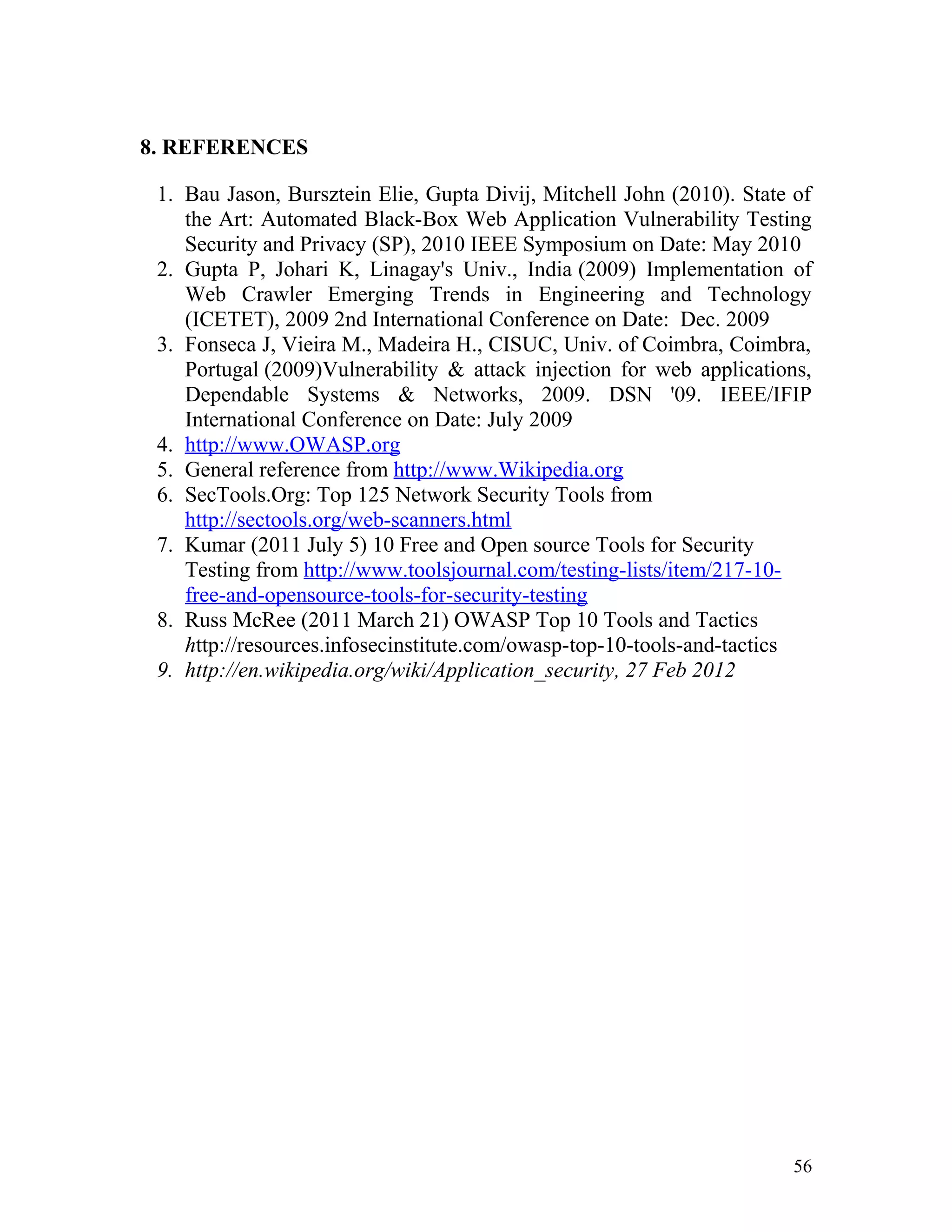 8. REFERENCES
1. Bau Jason, Bursztein Elie, Gupta Divij, Mitchell John (2010). State of
the Art: Automated Black-Box Web Application Vulnerability Testing
Security and Privacy (SP), 2010 IEEE Symposium on Date: May 2010
2. Gupta P, Johari K, Linagay's Univ., India (2009) Implementation of
Web Crawler Emerging Trends in Engineering and Technology
(ICETET), 2009 2nd International Conference on Date: Dec. 2009
3. Fonseca J, Vieira M., Madeira H., CISUC, Univ. of Coimbra, Coimbra,
Portugal (2009)Vulnerability & attack injection for web applications,
Dependable Systems & Networks, 2009. DSN '09. IEEE/IFIP
International Conference on Date: July 2009
4. http://www.OWASP.org
5. General reference from http://www.Wikipedia.org
6. SecTools.Org: Top 125 Network Security Tools from
http://sectools.org/web-scanners.html
7. Kumar (2011 July 5) 10 Free and Open source Tools for Security
Testing from http://www.toolsjournal.com/testing-lists/item/217-10-
free-and-opensource-tools-for-security-testing
8. Russ McRee (2011 March 21) OWASP Top 10 Tools and Tactics
http://resources.infosecinstitute.com/owasp-top-10-tools-and-tactics
9. http://en.wikipedia.org/wiki/Application_security, 27 Feb 2012
56
 