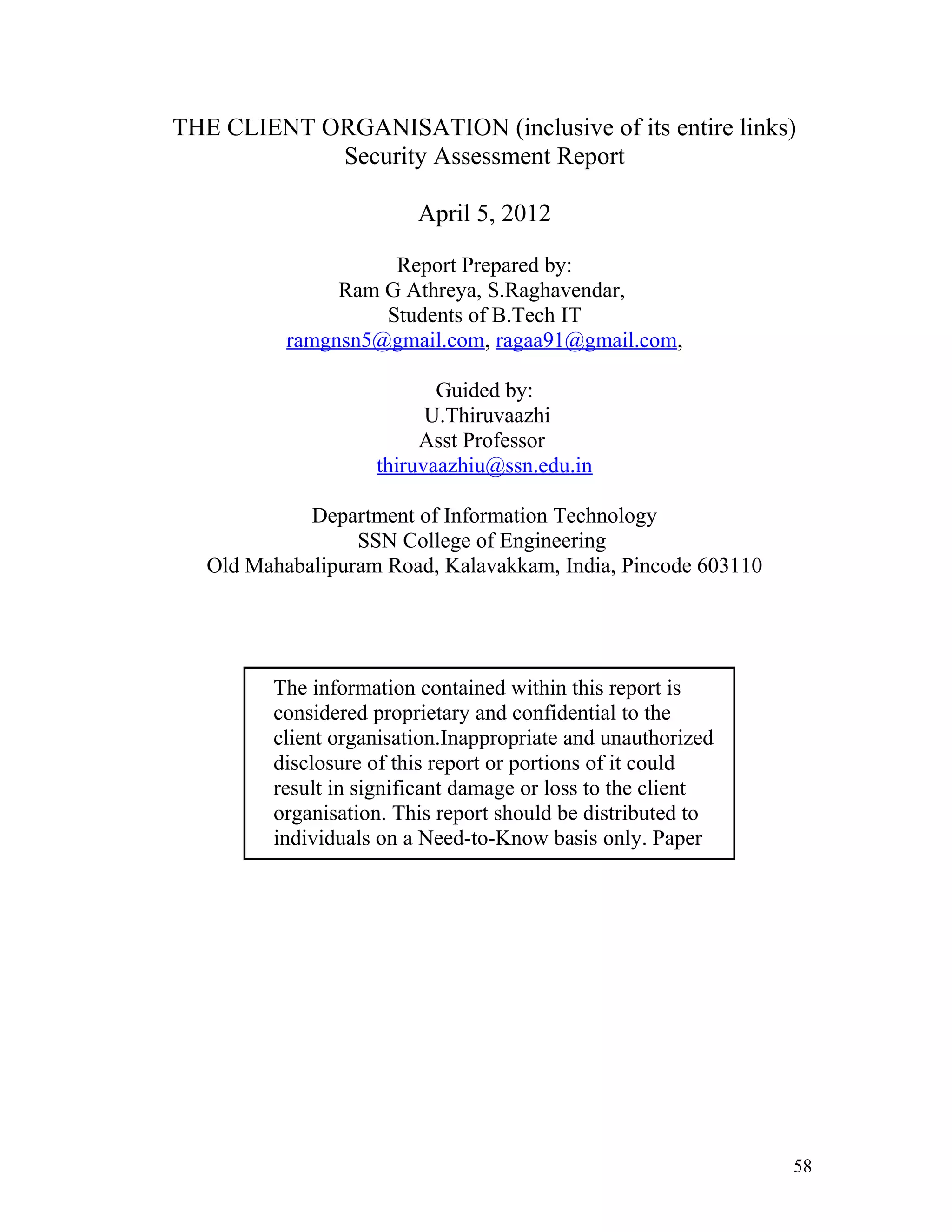 THE CLIENT ORGANISATION (inclusive of its entire links)
Security Assessment Report
April 5, 2012
Report Prepared by:
Ram G Athreya, S.Raghavendar,
Students of B.Tech IT
ramgnsn5@gmail.com, ragaa91@gmail.com,
Guided by:
U.Thiruvaazhi
Asst Professor
thiruvaazhiu@ssn.edu.in
Department of Information Technology
SSN College of Engineering
Old Mahabalipuram Road, Kalavakkam, India, Pincode 603110
The information contained within this report is
considered proprietary and confidential to the
client organisation.Inappropriate and unauthorized
disclosure of this report or portions of it could
result in significant damage or loss to the client
organisation. This report should be distributed to
individuals on a Need-to-Know basis only. Paper
copies should be locked up when not in use.
58
 