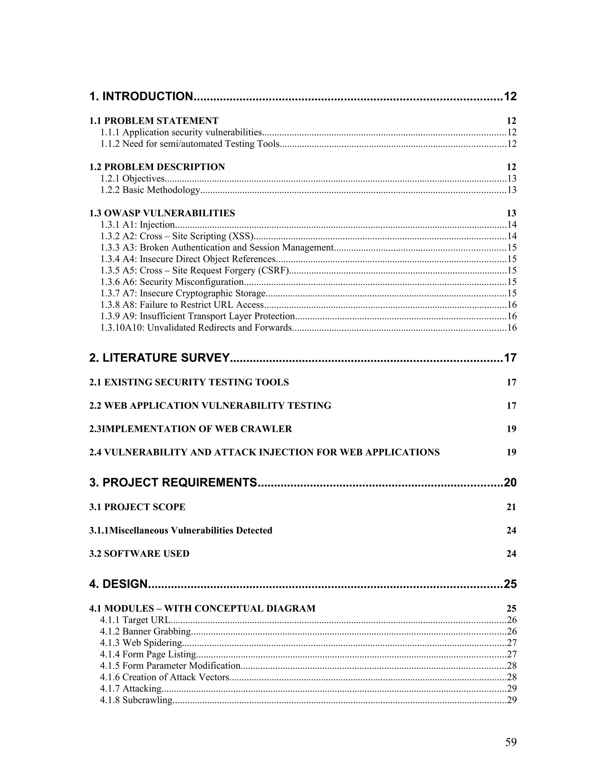 1. INTRODUCTION..............................................................................................12
1.1 PROBLEM STATEMENT 12
1.1.1 Application security vulnerabilities..................................................................................................12
1.1.2 Need for semi/automated Testing Tools...........................................................................................12
1.2 PROBLEM DESCRIPTION 12
1.2.1 Objectives..........................................................................................................................................13
1.2.2 Basic Methodology...........................................................................................................................13
1.3 OWASP VULNERABILITIES 13
1.3.1 A1: Injection......................................................................................................................................14
1.3.2 A2: Cross – Site Scripting (XSS)......................................................................................................14
1.3.3 A3: Broken Authentication and Session Management.....................................................................15
1.3.4 A4: Insecure Direct Object References.............................................................................................15
1.3.5 A5: Cross – Site Request Forgery (CSRF)........................................................................................15
1.3.6 A6: Security Misconfiguration..........................................................................................................15
1.3.7 A7: Insecure Cryptographic Storage.................................................................................................15
1.3.8 A8: Failure to Restrict URL Access..................................................................................................16
1.3.9 A9: Insufficient Transport Layer Protection.....................................................................................16
1.3.10A10: Unvalidated Redirects and Forwards......................................................................................16
2. LITERATURE SURVEY...................................................................................17
2.1 EXISTING SECURITY TESTING TOOLS 17
2.2 WEB APPLICATION VULNERABILITY TESTING 17
2.3IMPLEMENTATION OF WEB CRAWLER 19
2.4 VULNERABILITY AND ATTACK INJECTION FOR WEB APPLICATIONS 19
3. PROJECT REQUIREMENTS...........................................................................20
3.1 PROJECT SCOPE 21
3.1.1Miscellaneous Vulnerabilities Detected 24
3.2 SOFTWARE USED 24
4. DESIGN............................................................................................................25
4.1 MODULES – WITH CONCEPTUAL DIAGRAM 25
4.1.1 Target URL.......................................................................................................................................26
4.1.2 Banner Grabbing...............................................................................................................................26
4.1.3 Web Spidering...................................................................................................................................27
4.1.4 Form Page Listing.............................................................................................................................27
4.1.5 Form Parameter Modification...........................................................................................................28
4.1.6 Creation of Attack Vectors................................................................................................................28
4.1.7 Attacking...........................................................................................................................................29
4.1.8 Subcrawling.......................................................................................................................................29
59
 