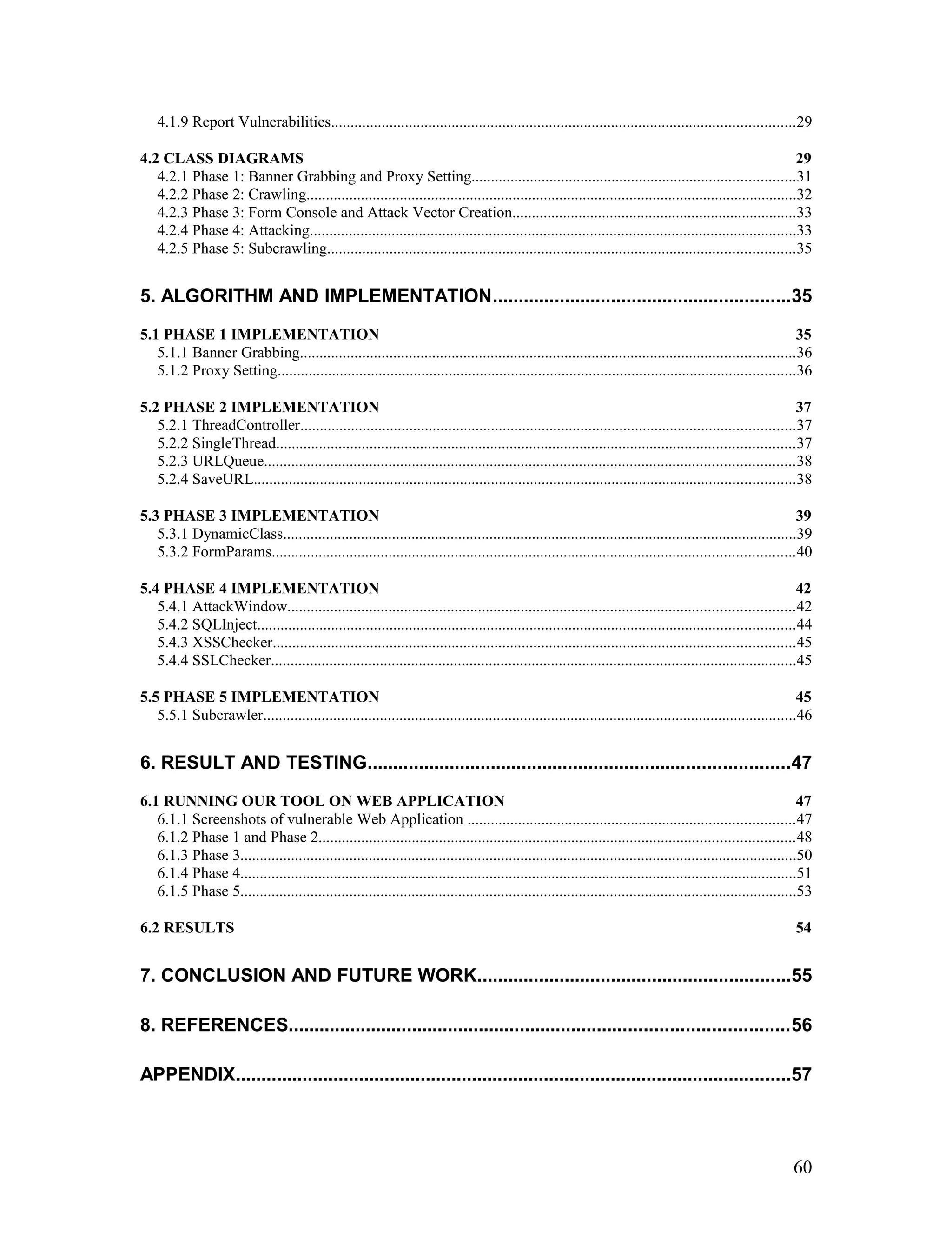 4.1.9 Report Vulnerabilities.......................................................................................................................29
4.2 CLASS DIAGRAMS 29
4.2.1 Phase 1: Banner Grabbing and Proxy Setting...................................................................................31
4.2.2 Phase 2: Crawling..............................................................................................................................32
4.2.3 Phase 3: Form Console and Attack Vector Creation.........................................................................33
4.2.4 Phase 4: Attacking.............................................................................................................................33
4.2.5 Phase 5: Subcrawling........................................................................................................................35
5. ALGORITHM AND IMPLEMENTATION..........................................................35
5.1 PHASE 1 IMPLEMENTATION 35
5.1.1 Banner Grabbing...............................................................................................................................36
5.1.2 Proxy Setting.....................................................................................................................................36
5.2 PHASE 2 IMPLEMENTATION 37
5.2.1 ThreadController...............................................................................................................................37
5.2.2 SingleThread.....................................................................................................................................37
5.2.3 URLQueue........................................................................................................................................38
5.2.4 SaveURL...........................................................................................................................................38
5.3 PHASE 3 IMPLEMENTATION 39
5.3.1 DynamicClass....................................................................................................................................39
5.3.2 FormParams......................................................................................................................................40
5.4 PHASE 4 IMPLEMENTATION 42
5.4.1 AttackWindow..................................................................................................................................42
5.4.2 SQLInject..........................................................................................................................................44
5.4.3 XSSChecker......................................................................................................................................45
5.4.4 SSLChecker.......................................................................................................................................45
5.5 PHASE 5 IMPLEMENTATION 45
5.5.1 Subcrawler.........................................................................................................................................46
6. RESULT AND TESTING..................................................................................47
6.1 RUNNING OUR TOOL ON WEB APPLICATION 47
6.1.1 Screenshots of vulnerable Web Application ....................................................................................47
6.1.2 Phase 1 and Phase 2..........................................................................................................................48
6.1.3 Phase 3...............................................................................................................................................50
6.1.4 Phase 4...............................................................................................................................................51
6.1.5 Phase 5...............................................................................................................................................53
6.2 RESULTS 54
7. CONCLUSION AND FUTURE WORK.............................................................55
8. REFERENCES.................................................................................................56
APPENDIX............................................................................................................57
60
 